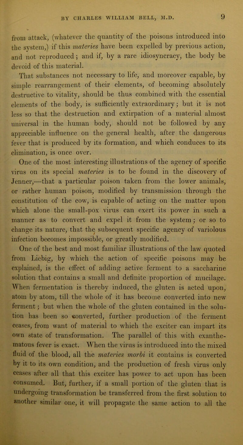 from attack, (whatever the quantity of the poisons introduced into the system,) if this matei'ies have been expelled by previous action, and not reproduced; and if, by a rare idiosyncracy, the body be devoid of this material. That substances not necessary to life, and moreover capable, by simple rearrangement of their elements, of becoming absolutely destructive to vitality, should be thus combined with the essential elements of the body, is sufficiently extraordinary; but it is not less so that the destruction and extirpation of a material almost universal in the human body, should not be followed by any appreciable influence on the general health, after the dangerous fever that is produced by its formation, and which conduces to its elimination, is once over. One of the most interesting illustrations of the agency of specific virus on its special materies is to be found in the discovery of Jenner,—that a particular poison taken from the lower animals, or rather human poison, modified by transmission through the constitution of the cow, is capable of acting on the matter upon which alone the small-pox virus can exert its power in such a manner as to convert and expel it from the system; or so to change its nature, that the subsequent specific agency of variolous infection becomes impossible, or greatly modified. One of the best and most familiar illustrations of the law quoted from Liebig, by which the action of specific poisons may be explained, is the effect of adding active ferment to a saccharine solution that contains a small and definite proportion of mucilage. When fermentation is thereby induced, the gluten is acted upon, atom by atom, till the whole of it has become converted into new ferment; but when the whole of the gluten contained in the solu- tion has been so converted, further production of the ferment ceases, from want of material to which the exciter can impart its own state of transformation. The parallel of this with exanthe- matous fever is exact. When the virus is introduced into the mixed fluid of the blood, all the materies morbi it contains is converted by it to its own condition, and the production of fresh virus only ceases after all that this exciter has power to act upon has been consumed. But, further, if a small portion of the gluten that is undergoing transformation be transferred from the first solution to another similar one, it will propagate the same action to all the