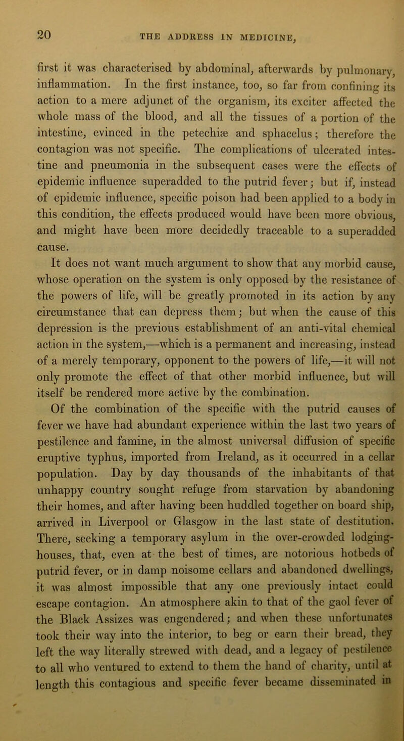 first it was characterised by abdominal, afterwards by pulmonary, inflammation. In the first instance, too, so far from confining its action to a mere adjunct of the organism, its exciter affected the whole mass of the blood, and all the tissues of a portion of the intestine, evinced in the petechise and sphacelus; therefore the contagion was not specific. The complications of ulcerated intes- tine and pneumonia in the subsequent cases were the effects of epidemic influence superadded to the putrid fever; but if, instead of epidemic influence, specific poison had been applied to a body in this condition, the effects produced would have been more obvious, and might have been more decidedly traceable to a superadded cause. It does not want much argument to show that any morbid cause, whose operation on the system is only opposed by the resistance of the powers of life, will be greatly promoted in its action by any circumstance that can depress them; but when the cause of this depression is the previous establishment of an anti-vital chemical action in the system,—which is a permanent and increasing, instead of a merely temporary, opponent to the powers of life,—it will not only promote the effect of that other morbid influence, but will itself be rendered more active by the combination. Of the combination of the specific with the putrid causes of fever we have had abundant experience within the last two years of pestilence and famine, in the almost universal diffusion of specific eruptive typhus, imported from Ireland, as it occurred in a cellar population. Day by day thousands of the inhabitants of that unhappy country sought refuge from starvation by abandoning their homes, and after having been huddled together on board ship, arrived in Liverpool or Glasgow in the last state of destitution. There, seeking a temporary asylum in the over-crowded lodging- houses, that, even at the best of times, are notorious hotbeds of putrid fever, or in damp noisome cellars and abandoned dwellings, it was almost impossible that any one previously intact could escape contagion. An atmosphere akin to that of the gaol fever of the Black Assizes was engendered; and when these unfortunates took their way into the interior, to beg or earn their bread, they left the way literally strewed with dead, and a legacy of pestilence to all who ventured to extend to them the hand of charity, until at length this contagious and specific fever became disseminated in