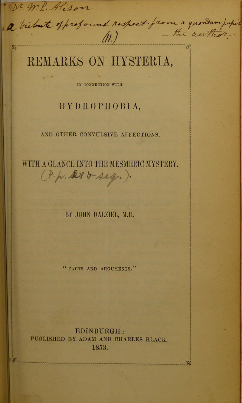 <>' OrI. ' . / / ' j/1 v 7li~^ fa '3! REMARKS ON HYSTERIA, IN CONNECTION WITH HYDROPHOBIA, AND OTHER CONVULSIVE AFFECTIONS, WITH A GLANCE INTO THE MESMERIC MYSTERY. C ?'y AU )• BY JOHN DALZIEL, M.D. FACTS AND ARGUMENTS. EDINBURGH: PUBLISHED BY ADAM AND CHARLES BLACK. 1853.