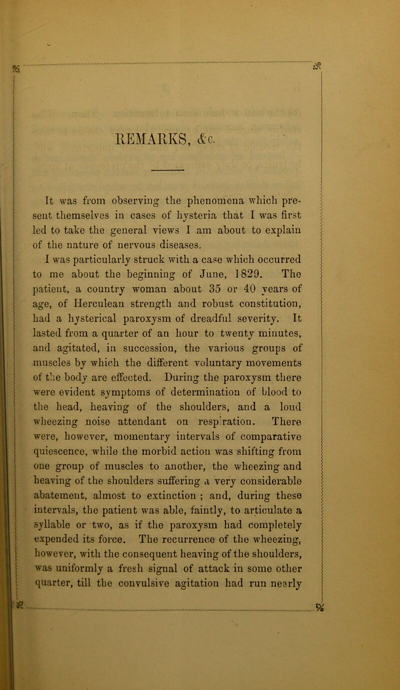 REMARKS, Ac. It was from observing the phenomena which pre- sent themselves in cases of hysteria that I was first led to take the general views I am about to explain of the nature of nervous diseases. j I was particularly struck with a case which occurred to me about the beginning of June, 1829. The patient, a country woman about 35 or 40 years of age, of Herculean strength and robust constitution, had a hysterical paroxysm of dreadful severity. It lasted from a quarter of an hour to twenty minutes, and agitated, in succession, the various groups of muscles by which the different voluntary movements of the body are effected. During the paroxysm there were evident symptoms of determination of blood to the head, heaving of the shoulders, and a loud wheezing noise attendant on respiration. There were, however, momentary intervals of comparative quiescence, while the morbid action was shifting from oue group of muscles to another, the wheezing and heaving of the shoulders suffering a very considerable abatement, almost to extinction ; and, during these intervals, the patient was able, faintly, to articulate a syllable or two, as if the paroxysm had completely expended its force. The recurrence of the wheezing, however, with the consequent heaving of the shoulders, was uniformly a fresh signal of attack in some other quarter, till the convulsive agitation had run nearly