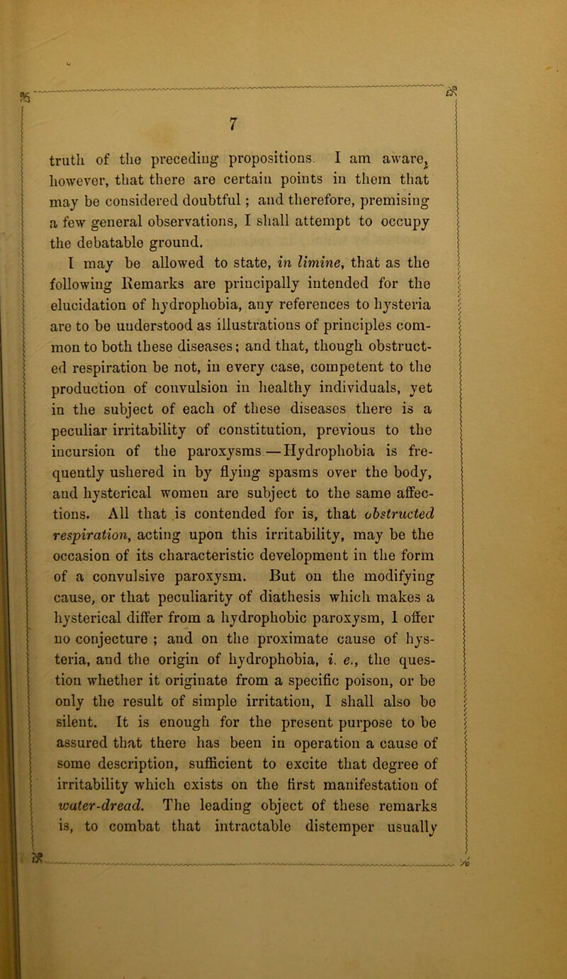 truth of the preceding propositions. I am aware, however, that there are certain points in them that may be considered doubtful; and therefore, premising a few general observations, I shall attempt to occupy the debatable ground. I may be allowed to state, in limine, that as the following Remarks are principally intended for the elucidation of hydrophobia, any references to hysteria are to be understood as illustrations of principles com- mon to both these diseases; and that, though obstruct- ed respiration be not, in every case, competent to the production of convulsion in healthy individuals, yet in the subject of each of these diseases there is a peculiar irritability of constitution, previous to the incursion of the paroxysms—Hydrophobia is fre- quently ushered in by flyiug spasms over the body, and hysterical women are subject to the same affec- tions. All that is contended for is, that obstructed respiration, acting upon this irritability, may be the occasion of its characteristic development in the form of a convulsive paroxysm. But on the modifying cause, or that peculiarity of diathesis which makes a hysterical differ from a hydrophobic paroxysm, 1 offer uo conjecture ; and on the proximate cause of hys- teria, and the origin of hydrophobia, i. e., the ques- tion whether it originate from a specific poison, or be only the result of simple irritation, I shall also be silent. It is enough for the present purpose to be assured that there has been in operation a cause of some description, sufficient to excite that degree of irritability which exists on the first manifestation of water-dread. The leading object of these remarks is, to combat that intractable distemper usually