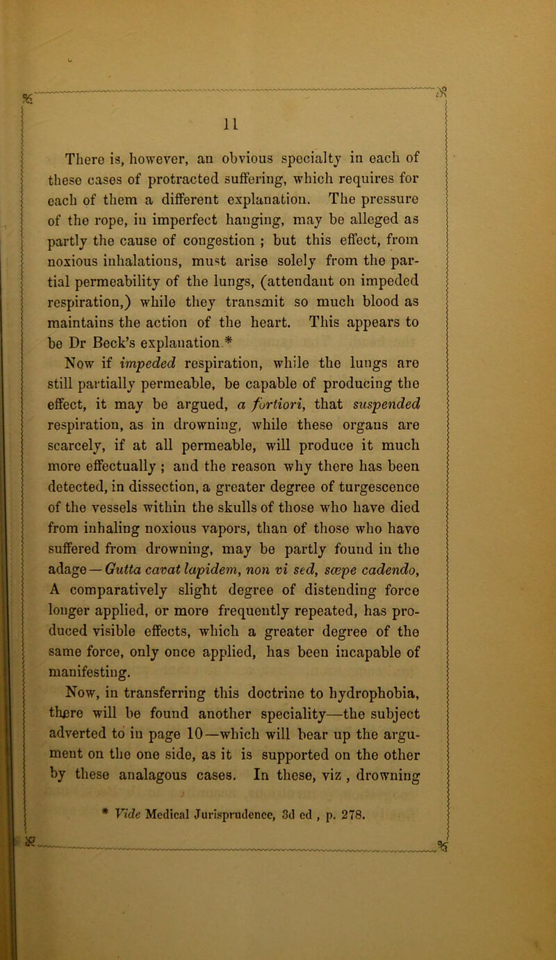 There is, however, an obvious specialty in each of these cases of protracted suffering, which requires for each of them a different explanation. The pressure of the rope, in imperfect hanging, may be alleged as partly the cause of congestion ; but this effect, from noxious inhalations, mint arise solely from the par- tial permeability of the lungs, (attendant on impeded respiration,) while they transmit so much blood as maintains the action of the heart. This appears to be Dr Beck’s explanation * Now if impeded respiration, while the lungs are still partially permeable, be capable of producing the effect, it may be argued, a fortiori, that suspended respiration, as in drowning, while these organs are scarcely, if at all permeable, will produce it much more effectually ; and the reason why there has been detected, in dissection, a greater degree of turgescence of the vessels within the skulls of those who have died from inhaling noxious vapors, than of those who have suffered from drowning, may be partly found in the adage — Gutta carat lapidem, non vi sed, scope cadendo, A comparatively slight degree of distending force longer applied, or more frequently repeated, has pro- duced visible effects, which a greater degree of the same force, only once applied, has been incapable of manifesting. Now, in transferring this doctrine to hydrophobia, tlmre will be found another speciality—the subject adverted to in page 10—which will bear up the argu- ment on the one side, as it is supported on the other by these analagous cases. In these, viz , drowning yo