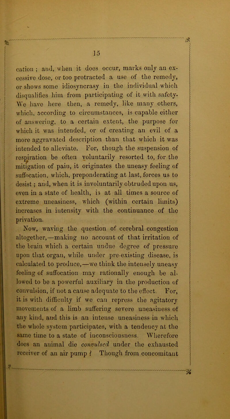 cation ; and, when it does occur, marks only an ex- cessive dose, or too protracted a use of the remedy, or shows some idiosyncrasy in the individual which disqualifies him from participating of it with safety. We havo here then, a remedy, like many others, which, according to circumstances, is capable either of answering, to a certain extent, the purpose for which it was intended, or of creating an evil of a more aggravated description than that which it was intended to alleviate. For, though the suspension of respiration be often voluntarily resorted to, for the mitigation of pain, it originates the uneasy feeling of suffocation, which, preponderating at last, forces us to desist; and, when it is involuntarily obtruded upon us, even in a state of health, is at all times a source of extreme uneasiness, which (within certain limits) increases in intensity with the continuance of the privation. Now, waving the question of cerebral congestion altogether,—making no account of that irritation of the brain which a certain undue degree of pressure upon that organ, while under pre-existing disease, is calculated to produce,—we think the intensely uneasy feeling of suffocation may rationally enough be al- lowed to be a powerful auxiliary in the production of convulsion, if not a cause adequate to the effect. For, it is with difficulty if we can repress the agitatory movements of a limb suffering severe uneasiness of any kind, and this is an iutense uneasiness in which the whole system participates, with a tendency at the same time to a state of iuconsciousness. Wherefore docs an animal die convulsed under the exhausted receiver of an air pump l Though from concomitant