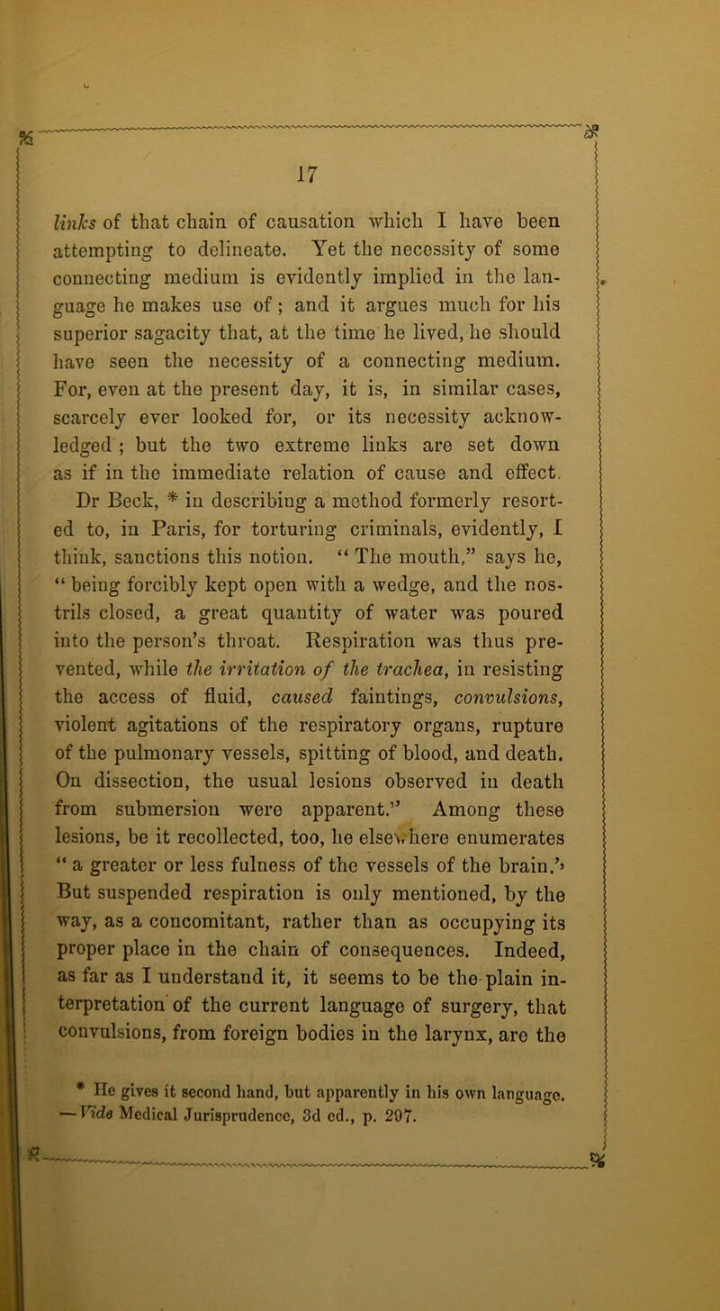 links of that chain of causation which I have been attempting to delineate. Yet the necessity of some connecting medium is evidently implied in the lan- guage he makes use of; and it argues much for his superior sagacity that, at the time he lived, he should have seen the necessity of a connecting medium. For, even at the present day, it is, in similar cases, scarcely ever looked for, or its necessity acknow- ledged ; but the two extreme links are set down as if in the immediate relation of cause and effect. Dr Beck, * in describing a method formerly resort- ed to, in Paris, for torturing criminals, evidently, I think, sanctions this notion. “ The mouth,” says he, “ being forcibly kept open with a wedge, and the nos- trils closed, a great quantity of water was poured into the person’s throat. Respiration was thus pre- vented, while the irritation of the trachea, in resisting the access of fluid, caused faintings, convulsions, violent agitations of the respiratory organs, rupture of the pulmonary vessels, spitting of blood, and death. On dissection, the usual lesions observed in death from submersion were apparent.” Among these lesions, be it recollected, too, he else\. here enumerates “ a greater or less fulness of the vessels of the brain.’’ But suspended respiration is only mentioned, by the way, as a concomitant, rather than as occupying its proper place in the chain of consequences. Indeed, as far as I understand it, it seems to be the plain in- terpretation of the current language of surgery, that convulsions, from foreign bodies in the larynx, are the * He gives it second hand, but apparently in his own language. — Vide Medical Jurisprudence, 3d cd., p. 297.