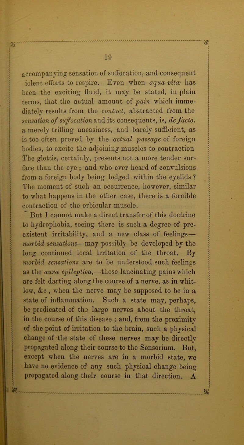 accompanying sensation of suffocation, and consequent iolent efforts to respire. Even when aqua vitce has been the exciting fluid, it may be stated, in plain terms, that the actual amount of pain winch imme- diately results from the contact, abstracted from the sensation of suffocation and its consequents, is, de facto. a merely trifling uneasiness, and barely sufficient, as is too often proved by the actual passage of foreign bodies, to excite the adjoining muscles to contraction The glottis, certainly, presents not a more tender sur- face than the eye ; and who ever heard of convulsions from a foreign body being lodged within the eyelids ? The moment of such an occurrence, however, similar to what happens in the other case, there is a forcible contraction of the orbicular muscle. But I cannot make a direct transfer of this doctrine to hydrophobia, seeing there is such a degree of pre- existent irritability, and a new class of feelings— morbid sensations—may possibly be developed by the long continued local irritation of the throat. By morbid sensations are to be understood such feelings as the aura epileptica,—those lancinating pains which are felt darting along the course of a nerve, as in whit- low, &c , when the nerve may be supposed to be in a state of inflammation. Such a state may, perhaps, be predicated of the large nerves about the throat, in the course of this disease ; and, from the proximity of the point of irritation to the brain, such a physical change of the state of these nerves may be directly propagated along their course to the Sensorium. But, except when the nerves are in a morbid state, wo have no evidence of any such physical change being propagated along their course in that direction. A