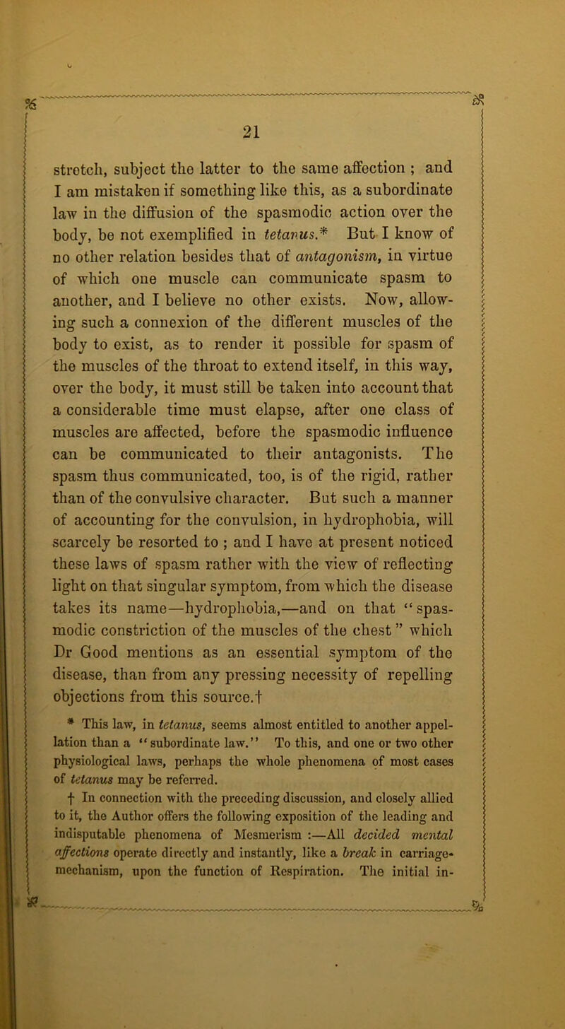 stretch, subject the latter to the same affection ; and I am mistaken if something like this, as a subordinate law in the diffusion of the spasmodic action over the body, be not exemplified in tetanus* But I know of no other relation besides that of antagonism, in virtue of which one muscle can communicate spasm to another, and I believe no other exists. Now, allow- ing such a connexion of the different muscles of the body to exist, as to render it possible for spasm of the muscles of the throat to extend itself, in this way, over the body, it must still be taken into account that a considerable time must elapse, after one class of muscles are affected, before the spasmodic influence can be communicated to their antagonists. The spasm thus communicated, too, is of the rigid, rather than of the convulsive character. But such a manner of accounting for the convulsion, in hydrophobia, will scarcely be resorted to ; and I have at present noticed these laws of spasm rather with the view of reflecting light on that singular symptom, from which the disease takes its name—hydrophobia,—and on that “ spas- modic constriction of the muscles of the chest ” which Dr Good mentions as an essential symptom of the disease, than from any pressing necessity of repelling objections from this source.t * This law, in tetanus, seems almost entitled to another appel- lation than a “subordinate law.” To this, and one or two other physiological laws, perhaps the whole phenomena of most cases of tetanus may he referred. f In connection with the preceding discussion, and closely allied to it, the Author ofFers the following exposition of the leading and indisputable phenomena of Mesmerism :—All decided mental affections operate directly and instantly, like a break in carriage* mechanism, upon the function of Respiration. The initial in-