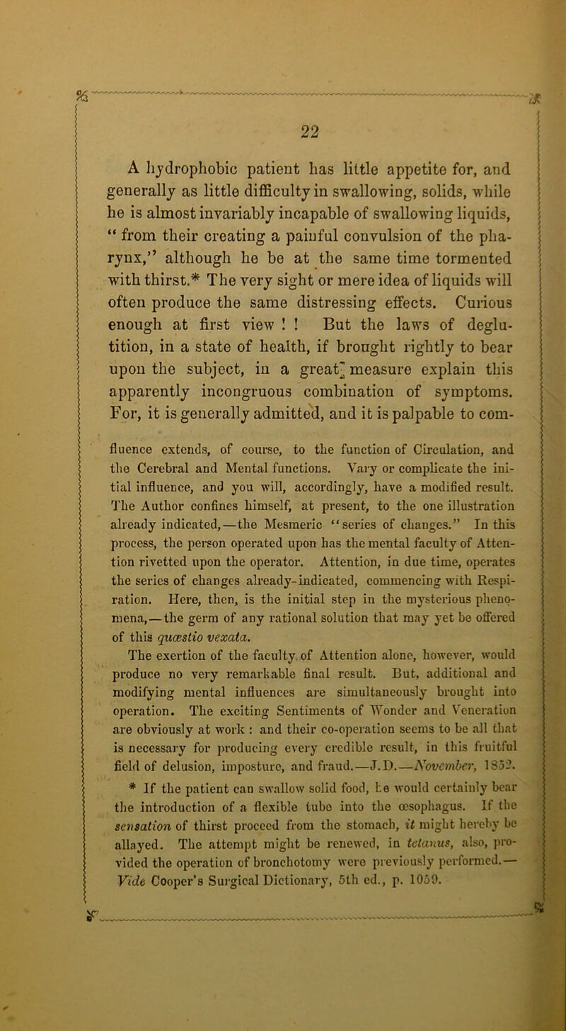 A hydrophobic patient lias little appetite for, and generally as little difficulty in swallowing, solids, while he is almost invariably incapable of swallowing liquids, “ from their creating a painful convulsion of the pha- rynx,” although he be at the same time tormented with thirst.* The very sight or mere idea of liquids will often produce the same distressing effects. Curious enough at first view ! ! But the laws of deglu- tition, in a state of health, if brought rightly to bear upon the subject, in a great” measure explain this apparently incongruous combination of symptoms. For, it is generally admitted, and it is palpable to com- fluence extends, of course, to the function of Circulation, and the Cerebral and Mental functions. Vary or complicate the ini- tial influence, and you will, accordingly, have a modified result. The Author confines himself, at present, to the one illustration already indicated,—the Mesmeric “ series of changes.” In this process, the person operated upon has the mental faculty of Atten- tion rivetted upon the operator. Attention, in due time, operates the series of changes already-indicated, commencing with Respi- ration. Here, then, is the initial step in the mysterious pheno- mena,—the germ of any rational solution that may yet be offered of this queestio vexata. The exertion of the faculty of Attention alone, however, would produce no very remarkable final result. But, additional and modifying mental influences are simultaneously brought into operation. The exciting Sentiments of Wonder and Veneration are obviously at work : and their eo-operation seems to be all that is necessary for producing every credible result, in this fruitful field of delusion, imposture, and fraud.—J. D.—November, 1S52. * If the patient can swallow solid food, he would certainly bear the introduction of a flexible tubo into the oesophagus. If the sensation of thirst proceed from the stomach, it might hereby bo allayed. The attempt might be renewed, in tetanus, also, pro- vided the operation of bronchotomy were previously performed.— Vide Cooper’s Surgical Dictionary, 5th ed., p. 1059.