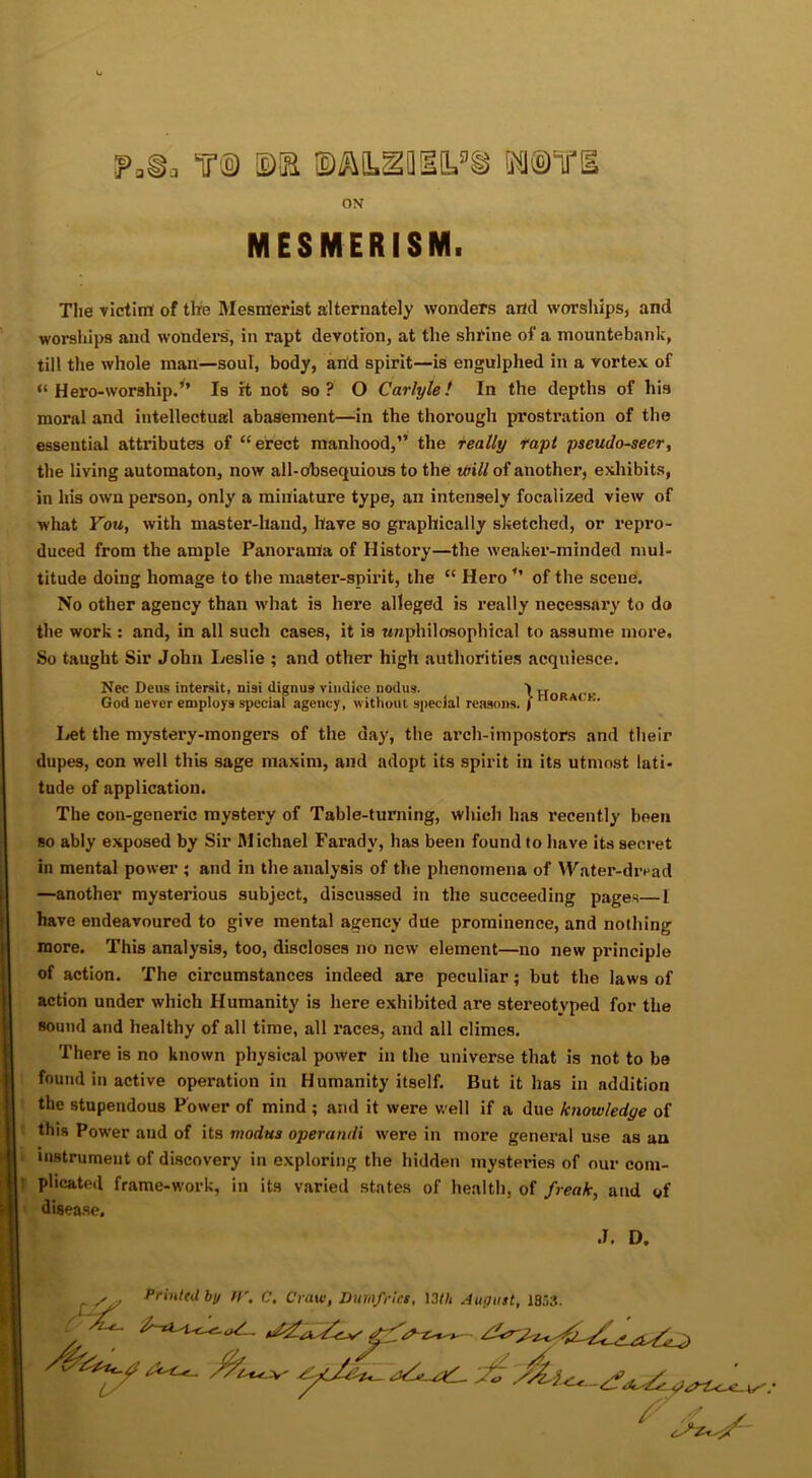 ON MESMERISM. Tlie victim of tire Mesmerist alternately wonders and worships, and worships and wonders, in rapt devotion, at the shrine of a mountebank, till the whole man—soul, body, and spirit—is engulphed in a vortex of “Hero-worship.” Is rt not so? O Carlyle! In the depths of his moral and intellectual abasement—in the thorough prostration of the essential attributes of “erect manhood,” the really rapt pseudo-seer, the living automaton, now all-obsequious to the will of another, exhibits, in his own person, only a miniature type, an intensely focalized view of what You, with master-hand, have so graphically sketched, or repro- duced from the ample Panorama of History—the weaker-minded mul- titude doing homage to the master-spirit, the “ Hero ” of the scene. No other agency than what is here alleged is really necessary to do the work : and, in all such cases, it is wnphilosophical to assume more. So taught Sir John Leslie ; and other high authorities acquiesce. Nec Deus intersit, ni9i dignus vindlee nodus. ^ „ , God never employs special agency, without special reasons. ) Let the mystery-mongers of the day, the arch-impostors and their dupes, con well this sage maxim, and adopt its spirit in its utmost lati- tude of application. The con-generic mystery of Table-tuniing, which has recently been so ably exposed by Sir Michael Faradv, has been found to have its secret in mental power ; and in the analysis of the phenomena of Water-dread —another mysterious subject, discussed in the succeeding pages—I have endeavoured to give mental agency due prominence, and nothing more. This analysis, too, discloses no new element—no new principle of action. The circumstances indeed are peculiar; but the laws of action under which Humanity is here exhibited are stereotyped for the sound and healthy of all time, all races, and all climes. There is no known physical power in the universe that is not to be found in active operation in Humanity itself. But it has in addition the stupendous Power of mind ; and it were well if a due knowledge of this Power and of its modus operundi were in more general use as au instrument of discovery in exploring the hidden mysteries of our com- plicated frame-work, in its varied states of health, of freak, and of disease. .1. D. Sy Printed by IV. C. Craw, Dumfries, I3t/i August, 1853 - -*-4-