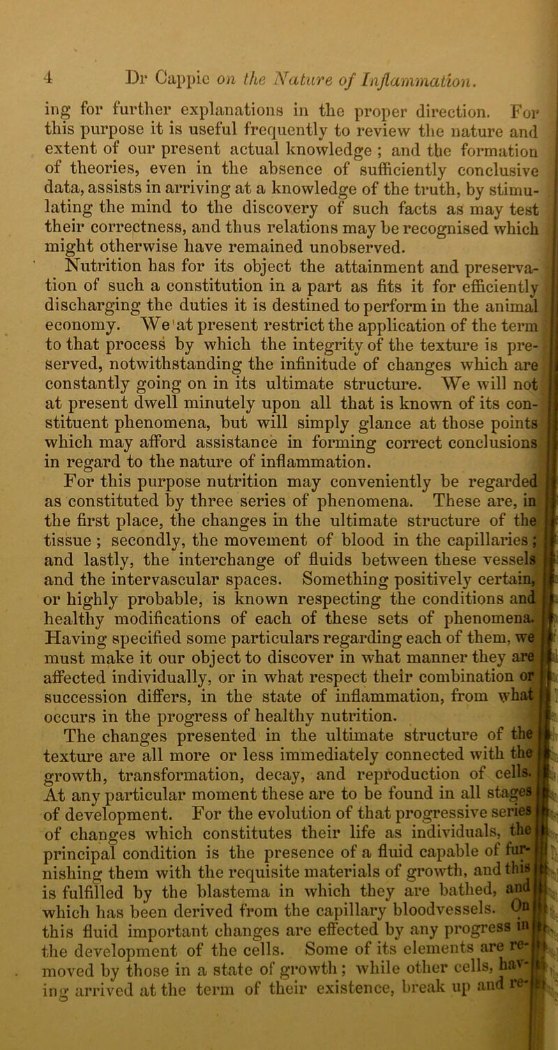 ing for further explanations in the proper direction. For this purpose it is useful frequently to review the nature and extent of our present actual knowledge ; and the formation of theories, even in the absence of sufficiently conclusive data, assists in arriving at a knowledge of the truth, by stimu- lating the mind to the discovery of such facts as may test their correctness, and thus relations may be recognised which might otherwise have remained unobserved. Nutrition has for its object the attainment and preserva- i tion of such a constitution in a part as fits it for efficiently j discharging the duties it is destined to perform in the animal j economy. We 'at present restrict the application of the term \\ to that process by which the integrity of the texture is pre- served, notwithstanding the infinitude of changes which are constantly going on in its ultimate structure. We will not at present dwell minutely upon all that is known of its con- ; stituent phenomena, but will simply glance at those points which may afford assistance in forming correct conclusions | in regard to the nature of inflammation. For this purpose nutrition may conveniently be regarded j as constituted by three series of phenomena. These are, in , the first place, the changes in the ultimate structure of the e f tissue ; secondly, the movement of blood in the capillaries; : and lastly, the interchange of fluids between these vessels ; and the intervascular spaces. Something positively certain, j or highly probable, is known respecting the conditions and healthy modifications of each of these sets of phenomena. Having specified some particulars regarding each of them, we must make it our object to discover in what manner they are affected individually, or in what respect their combination or I succession differs, in the state of inflammation, from what 1 occurs in the progress of healthy nutrition. The changes presented in the ultimate structure of the I texture are all more or less immediately connected with the growth, transformation, decay, and reproduction of cells. 1; At any particular moment these are to be found in all stages of development. For the evolution of that progressive series of changes which constitutes their life as individuals, the | principal condition is the presence of a fluid capable of fur*j It nishing them with the requisite materials of growth, and this i is fulfilled by the blastema in which they are bathed, and L, which has been derived from the capillary bloodvessels. On h this fluid important changes are effected by any progress in F the development of the cells. Some of its elements are re- ^ moved by those in a state of growth; while other cells, havj inir arrived at the term of their existence, break up and rei