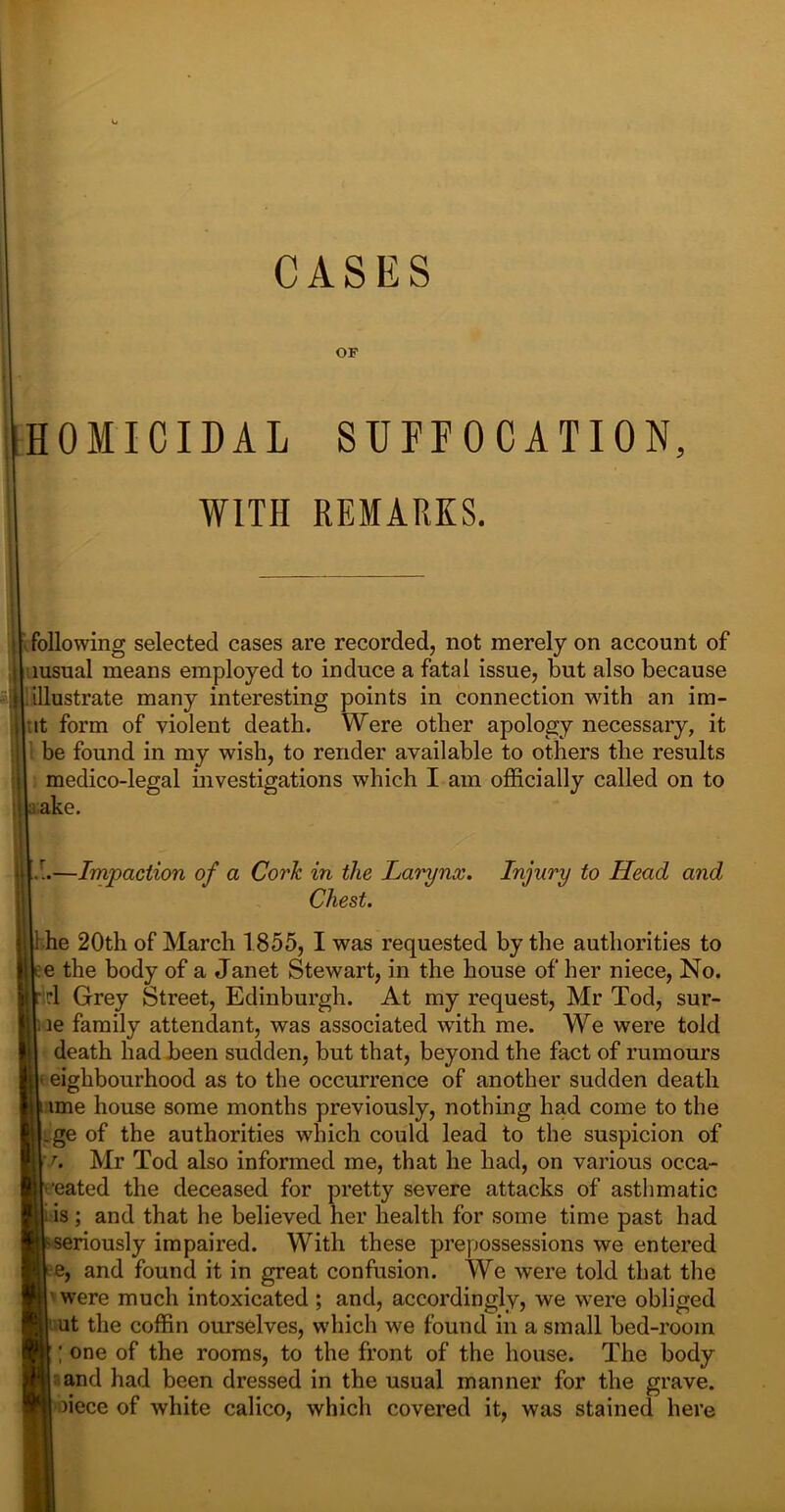 OF HOMICIDAL SUFFOCATION, WITH REMARKS. 'll following selected cases are recorded, not merely on account of msual means employed to induce a fatal issue, but also because illustrate many interesting points in connection with an im- it form of violent death. Were other apology necessary, it be found in my wish, to render available to others the results medico-legal investigations which I am officially called on to a;ake. —Impaction of a Cork in the Larynx. Injury to Head and Chest. 1 he 20th of March 1855, I was requested by the authorities to e the body of a Janet Stewart, in the house of her niece, No. rl Grey Street, Edinburgh. At my request, Mr Tod, sur- le family attendant, was associated with me. We were told death had been sudden, but that, beyond the fact of rumours ' eighbourhood as to the occurrence of another sudden death ime house some months previously, nothing had come to the .ge of the authorities which could lead to the suspicion of ' r. Mr Tod also informed me, that he had, on various occa- ■eated the deceased for pretty severe attacks of asthmatic ’ is; and that he believed her health for some time past had seriously impaired. With these prepossessions we entered e, and found it in great confusion. We were told that the 1 were much intoxicated ; and, accordingly, we were obliged put the coffin ourselves, which we found in a small bed-rooin one of the rooms, to the front of the house. The body I and had been dressed in the usual manner for the grave, poiece of white calico, which covered it, was stained here