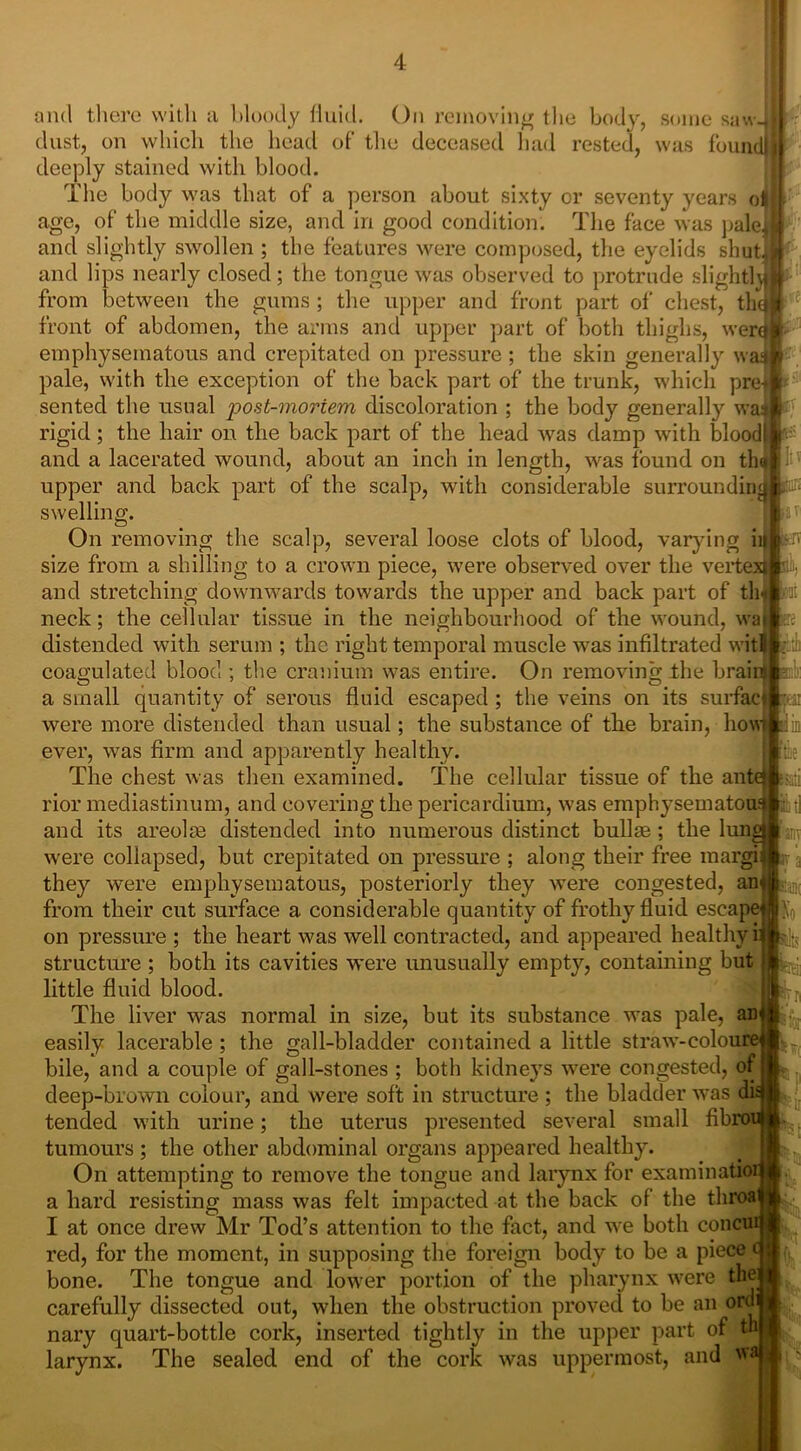 removing the had body, some saw- rested, was fount and there with a bloody fluid. On dust, on which the head of the deceased deeply stained with blood. ihe body was that of a person about sixty or seventy years o age, of the middle size, and in good condition. The face was pale and slightly swollen ; the features were composed, the eyelids shut and lips nearly closed; the tongue was observed to protrude slight! from between the gums ; the upper and front part of chest, th front of abdomen, the arms and upper part of both thighs, wen emphysematous and crepitated on pressure ; the skin generally w pale, with the exception of the back part of the trunk, which pre sented the usual post-moriem discoloration ; the body generally w rigid; the hair on the back part of the head was damp with blood and a lacerated wound, about an inch in length, was found on th upper and back part of the scalp, with considerable surroundin lire swelling. ei On removing the scalp, several loose clots of blood, varying 1 size from a shilling to a crown piece, were observed over the verte and stretching downwards towards the upper and back part of th neck; the cellular tissue in the neighbourhood of the wound, wai distended with serum ; the right temporal muscle was infiltrated wit coagulated blood ; the cranium was entire. On removing ihe brain mb: a small quantity of serous fluid escaped ; the veins on its surface yai were more distended than usual; the substance of the brain, how was firm and apparently healthy. ever, Hill The chest was then examined. The cellular tissue of the ante! ssati iliitl pm lo L rior mediastinum, and covering the pericardium, was emphysematous and its areolm distended into numerous distinct bullse; the lungi 1 anv were collapsed, but crepitated on pressure ; along their free margin | they were emphysematous, posteriorly they were congested, an from their cut surface a considerable quantity of frothy fluid escape' on pressure ; the heart was well contracted, and appeared healthy is ^ structure; both its cavities were unusually empty, containing but little fluid blood. The liver was normal in size, but its substance was pale, an easily lacerable ; the gall-bladder contained a little straw-colour* bile, and a couple of gall-stones ; both kidneys were congested, of deep-brown colour, and were soft in structure ; the bladder was an tended with urine; the uterus presented several small fibro tumours ; the other abdominal organs appeared healthy. On attempting to remove the tongue and larynx for examinatior a hard resisting mass was felt impacted at the back of the tliroa' I at once drew Mr Tod’s attention to the fact, and we both concui red, for the moment, in supposing the foreign body to be a piece bone. The tongue and lower portion of the pharynx were the; carefully dissected out, when the obstruction proved to be an orui nary quart-bottle cork, inserted tightly in the upper part of th larynx. The sealed end of the cork was uppermost, and wa