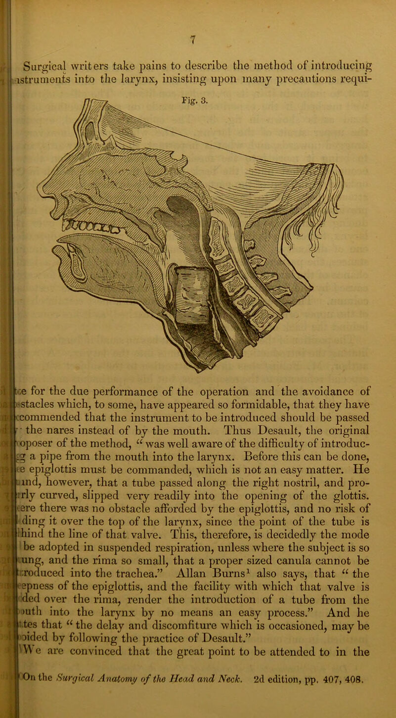 Surgical writers take pains to describe the method of introducing -istruments into the larynx, insisting upon many precautions requi- Fig. 3. !$ toe for the due performance of the operation and the avoidance of ^ j j-stacles which, to some, have appeared so formidable, that they have (.commended that the instrument to be introduced should be passed r the nares instead of by the mouth. Thus Desault, the original oposer of the method, u was well aware of the difficulty of introduc- es; a pipe from the mouth into the larynx. Before this can be done, t e epiglottis must be commanded, which is not an easy matter. He uind, however, that a tube passed along the right nostril, and pro- rly curved, slipped very readily into the opening of the glottis, ere there was no obstacle afforded by the epiglottis, and no risk of ding it over the top of the larynx, since the point of the tube is hind the line of that valve. This, therefore, is decidedly the mode be adopted in suspended respiration, unless where the subject is so ung, and the rima so small, that a proper sized canula cannot be ;roduced into the trachea.” Allan Burns1 also says, that u the :< < epness of the epiglottis, and the facility with which that valve is ded over the rima, render the introduction of a tube from the >uth into the larynx by no means an easy process.” And he '.tes that “ the delay and discomfiture which is occasioned, may be oided by following the practice of Desault.” WV e are convinced that the great point to be attended to in the On the Surgical Anatomy of the Head and Neck. 2d edition, pp. 407, 408.