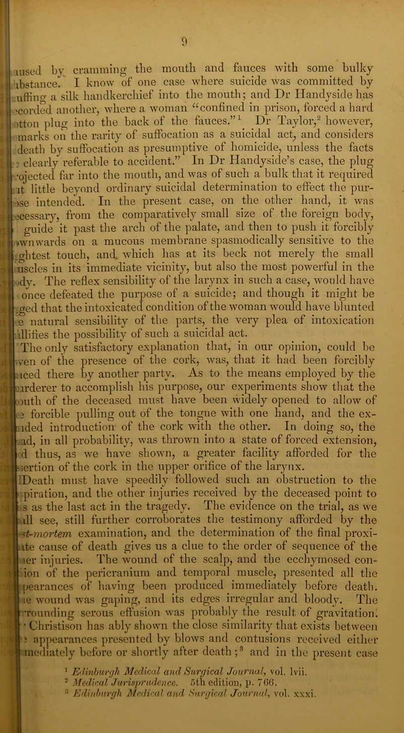 uised by cramming the mouth and fauces with some bulky ibstance. I know of one case where suicide was committed by uffino- a silk handkerchief into the mouth; and Dr Handyside has ■corded another, where a woman “confined in prison, forced a hard otton plug into the back of the fauces.”1 Dr Taylor,2 however, marks on the rarity of suffocation as a suicidal act, and considers death by suffocation as presumptive of homicide, unless the facts : clearly referable to accident.” In Dr Handyside’s case, the plug •ojected far into the mouth, and was of such a bulk that it required it little beyond ordinary suicidal determination to effect the pur- ose intended. In the present case, on the other hand, it was ;cessary, from the comparatively small size of the foreign body, guide it past the arch of the palate, and then to push it forcibly ,wn wards on a mucous membrane spasmodically sensitive to the :ghtest touch, and, which has at its beck not merely the small uscles in its immediate vicinity, but also the most powerful in the >dy. The reflex sensibility of the larynx in such a case, would have once defeated the purpose of a suicide; and though it might be _ged that the intoxicated condition of the woman would have blunted ce natural sensibility of the parts, the very plea of intoxication ullifies the possibility of such a suicidal act. The only satisfactory explanation that, in our opinion, could be wen of the presence of the cork, was, that it had been forcibly need there by another party. As to the means employed by the urderer to accomplish his purpose, our experiments show that the Duth of the deceased must have been widely opened to allow of ?3 forcible pulling out of the tongue with one hand, and the ex- uded introduction of the cork with the other. In doing so, the ;ad, in all probability, was thrown into a state of forced extension, d thus, as we have shown, a greater facility afforded for the ;ertion of the cork in the upper orifice of the larynx. Death must have speedily followed such an obstruction to the miration, and the other injuries received by the deceased point to s as the last act in the tragedy. The evidence on the trial, as we ill see, still further corroborates the testimony afforded by the st-mortem examination, and the determination of the final proxi- ite cause of death gives us a clue to the order of sequence of the bier injuries. The wound of the scalp, and the ecchymosed con- iion of the pericranium and temporal muscle, presented all the [>earances of having been produced immediately before death, le wound was gaping, and its edges irregular and bloody. The •rounding serous effusion was probably the result of gravitation. • Christison has ably shown the close similarity that exists between ; appearances presented by blows and contusions received either mediately before or shortly after death ;3 and in the present case 1 Edinburgh Medical and Surgical Journal, vol. lvii. ■ Medical Jurisprudence. 6th edition, p. TOG. 3 Edinburgh Medical and Surgical Journal, vol. xxxi.