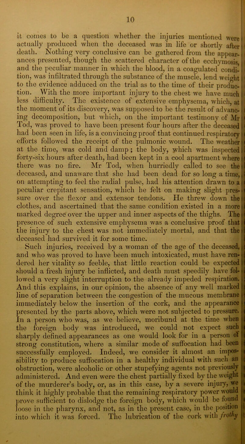 it comes to be a question whether the injuries mentioned wereP actually produced when the deceased was in life or shortly after ti death. Nothing very conclusive can be gathered from the appear- j! ances presented, though the scattered character of the ecchymosis and the peculiar manner in which the blood, in a coagulated condi- iI tion, was infiltrated through the substance of the muscle, lend weight j! to the evidence adduced on the trial as to the time of their produc-. I tion. With the more important injury to the chest we have much i i less difficulty. The existence of extensive emphysema, which, at i; the moment of its discovery, was supposed to be the result of advanc- ■! ing decomposition, but which, on the important testimony of Mi I Tod, was proved to have been present four hours after the deceased M had been seen in life, is a convincing proof that continued respiratory I efforts followed the receipt of the pulmonic wound. The weather • I at the time, was cold and damp ; the body, which was inspected i I forty-six hours after death, had been kept in a cool apartment where i1 there was no fire. Mr Tod, when hurriedly called to see the 11 deceased, and unaware that she had been dead for so long a time,, on attempting to feel the radial pulse, had his attention drawn to a t peculiar crepitant sensation, which he felt on making slight pres-' sure over the flexor and extensor tendons. He threw down the i clothes, and ascertained that the same condition existed in a more i marked degree over the upper and inner aspects of the thighs. Thei presence of such extensive emphysema was a conclusive proof that l the injury to the chest was not immediately mortal, and that the! deceased had survived it for some time. Such injuries, received by a woman of the age of the deceased, and who was proved to have been much intoxicated, must have ren- dered her vitality so feeble, that little reaction could be expected should a fresh injury be inflicted, and death must speedily have fol- lowed a very slight interruption to the already impeded respiration. And this explains, in our opinion, the absence of any well marked line of separation between the congestion of the mucous membrane immediately below the insertion of the cork, and the appearance presented by the parts above, which were not subjected to pressure. In a person who was, as we believe, moribund at the time when the foreign body wras introduced, we could not expect such i sharply defined appearances as one would look for in a person of strong constitution, where a similar mode of suffocation had been successfully employed. Indeed, we consider it almost an impos- sibility to produce suffocation in a healthy individual with such an obstruction, were alcoholic or other stupefying agents not previously administered. And even were the chest partially fixed by the weight j of the murderer’s body, or, as in this case, by a severe injury, we think it highly probable that the remaining respiratory power would ! prove sufficient to dislodge the foreign body, which would be found , loose in the pharynx, and not, as in the present case, in the position into which it was forced. The lubrication of the cork with frothy