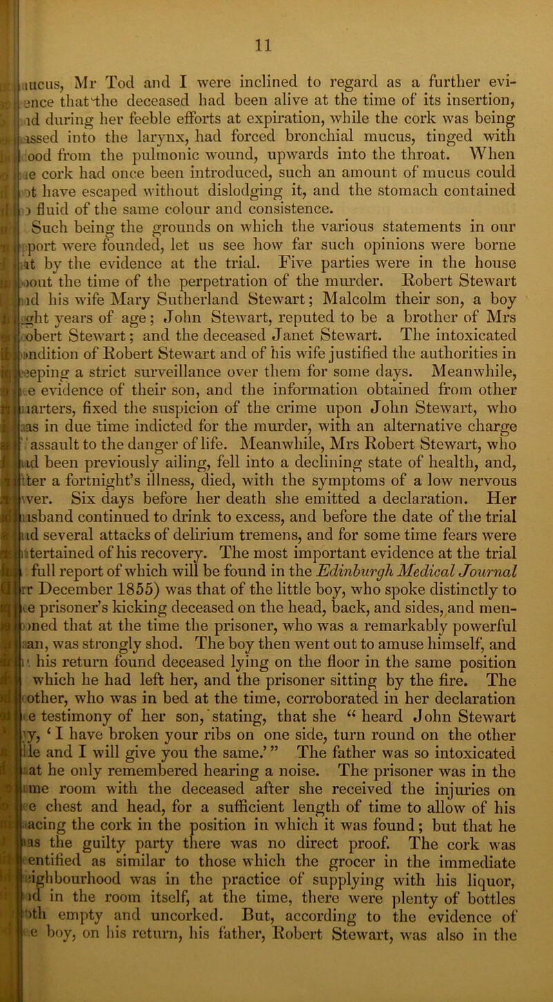 incus, Mr Tod and I were inclined to regard as a id during her feeble efforts at expiration, while the cork was being issed into the larynx, had forced bronchial mucus, tinged with ood from the pulmonic wound, upwards into the throat. When ie cork had once been introduced, such an amount of mucus could it have escaped without dislodging it, and the stomach contained i fluid of the same colour and consistence. Such being the grounds on which the various statements in our port were founded, let us see how far such opinions were borne it by the evidence at the trial. Five parties were in the house lout the time of the perpetration of the murder. Robert Stewart id his wife Mary Sutherland Stewart; Malcolm their son, a boy .glit years of age; John Stewart, reputed to be a brother of Mrs obert Stewart; and the deceased Janet Stewart. The intoxicated ■ndition of Robert Stewart and of his wife justified the authorities in jeping a strict surveillance over them for some days. Meanwhile, i e evidence of their son, and the information obtained from other larters, fixed the suspicion of the crime upon John Stewart, who as in due time indicted for the murder, with an alternative charge ’ assault to the danger of life. Meanwhile, Mrs Robert Stewart, who id been previously ailing, fell into a declining state of health, and, t'ter a fortnight’s illness, died, with the symptoms of a low nervous wer. Six days before her death she emitted a declaration. Her usband continued to drink to excess, and before the date of the trial id several attacks of delirium tremens, and for some time fears were itertained of his recovery. The most important evidence at the trial full report of which will be found in the Edinburgh Medical Journal rr December 1855) was that of the little boy, who spoke distinctly to e prisoner’s kicking deceased on the head, back, and sides, and men- med that at the time the prisoner, who was a remarkably powerful an, was strongly shod. The boy then went out to amuse himself, and i’. his return found deceased lying on the floor in the same position which he had left her, and the prisoner sitting by the fire. The other, who was in bed at the time, corroborated in her declaration e testimony of her son, stating, that she “heard John Stewart i ;y, ‘I have broken your ribs on one side, turn round on the other ile and I will give you the same.’ ” The father was so intoxicated at he only remembered hearing a noise. The prisoner was in the me room with the deceased after she received the injuries on e chest and head, for a sufficient length of time to allow of his acing the cork in the position in which it was found; but that he i as the guilty party there was no direct proof. The cork was entitled as similar to those which the grocer in the immediate lighbourhood was in the practice of supplying with his liquor, id in the room itself, at the time, there were plenty of bottles )th empty and uncorked. But, according to the evidence of e boy, on Ins return, his father, Robert Stewart, was also in the to regard as a further evi-