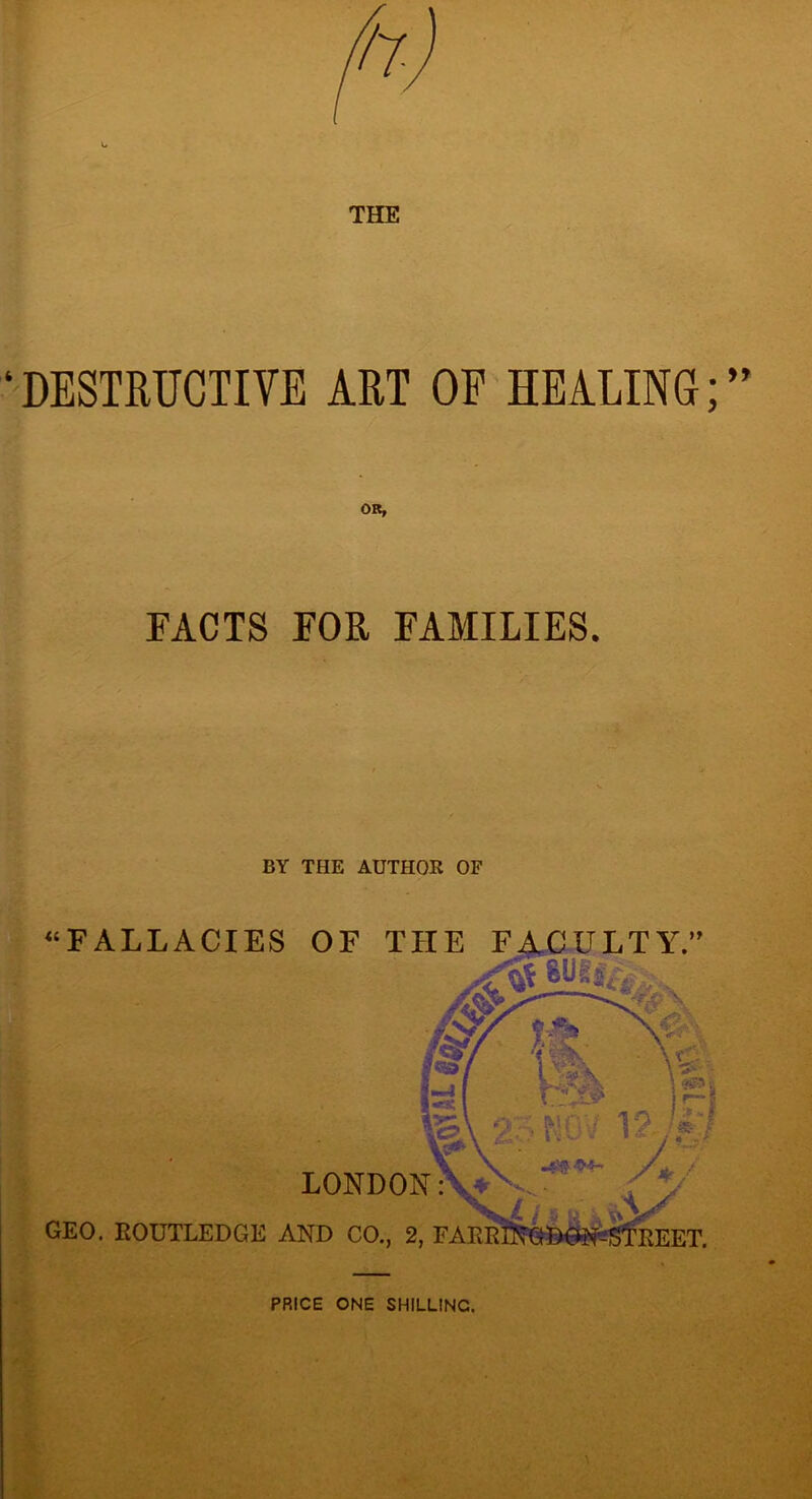 DESTRUCTIVE ART OP HEALING; OR, FACTS FOR FAMILIES. BY THE AUTHOR OF “FALLACIES OF THE LONDON GEO. EOUTLEDGE AND CO., 2, FARE ULTY.’ F .4* -94- PRICE ONE SHILLING.