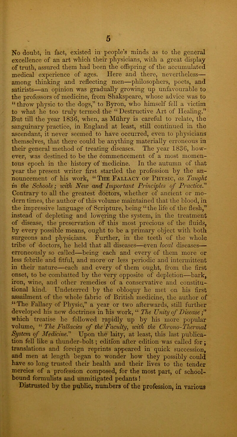 No doubt, in fact, existed in people’s minds as to tlie general excellence of an art which their physicians, with a great display of truth, assured them had been the offspring of the accumulated medical experience of ages. Here and there, nevertheless— among thinking and reflecting men—philosophers, poets, and satirists—an opinion was gradually growing up unfavourable to the professors of medicine, from Shakspeare, whose advice was to “ throw physic to the dogs,” to Byron, who himself fell a victim to what he too truly termed the “ Destructive Art of Healing.” But till the year 1836, when, as Miihry is careful to relate, the sanguinary practice, in England at least, still continued in the ascendant, it never seemed to have occurred, even to physicians themselves, that there could be anything materially erroneous in their general method of treating diseases. The year 1836, how- ever, was destined to be the commencement of a most momen- tous epoch in the history of medicine. In the autumn of that year the present writer first startled the profession by the an- nouncement of his work, “ The Fallacy of Physic, as Taught in the Schools; with New and Important Principles of Practice.” Contrary to all the greatest doctors, whether of ancient or mo- dern times, the author of this volume maintained that the blood, in the impressive language of Scripture, being “the life of the flesh,” instead of depleting and lowering the system, in the treatment of disease, the preservation of this most precious of the fluids, by every possible means, ought to be a primary object with both surgeons and physicians. Further, in the teeth of the whole tribe of doctors, he held that all diseases—even local diseases— erroneously so called—being each and every of them more or less febrile and fitful, and more or less periodic and intermittent in their* nature—each and every of them ought, from the first onset, to be combatted by the very opposite of depletion—bark, iron, wine, and other remedies of a conservative and constitu- tional kind. Undeterred by the obloquy he met on his first assailment of the whole fabric of British medicine, the author of “The Fallacy of Physic,” a year or two afterwards, still further developed his new doctrines in his work, “ The Unity of Disease which treatise he followed rapidly up by his more popular volume, “ The Fallacies of the Faculty, with the Chrono-Thermal System of Medicine. Upon the laity, at least, this last publica- tion fell like a thunder-bolt; edition after edition was called for; translations and foreign reprints appeared in quick succession, and men at length began to wonder how they possibly could have so long trusted their health and their lives to the tender mercies of a profession composed, for the most part, of school- bound formulists and unmitigated pedants! Distrusted by the public, numbers of the profession, in various