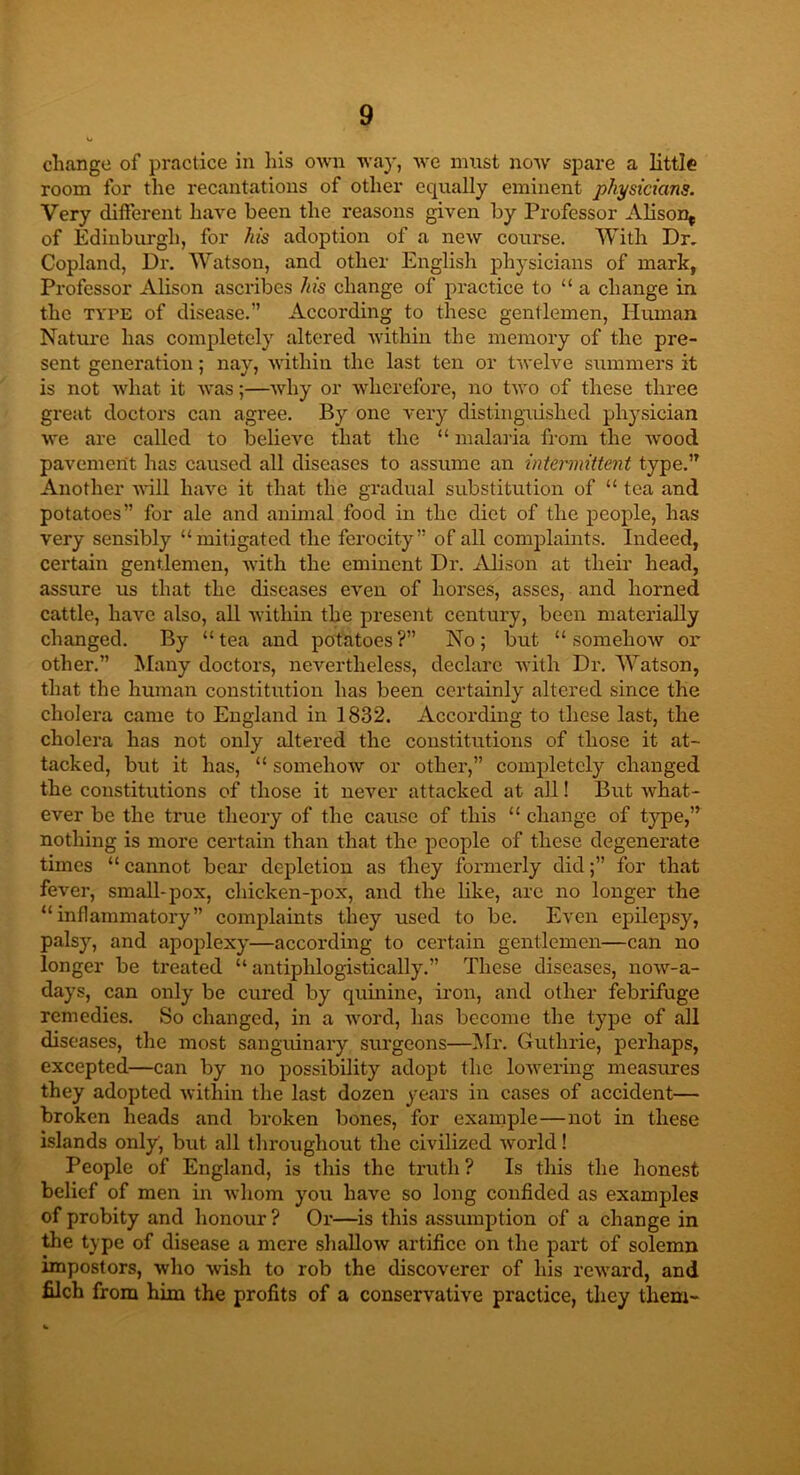 change of practice in his own way, we must now spare a little room for the recantations of other equally eminent physicians. Very different have been the reasons given by Professor Alison* of Edinburgh, for his adoption of a new course. With Dr. Copland, Dr. Watson, and other English physicians of mark, Professor Alison ascribes his change of practice to “ a change in the type of disease.” According to these gentlemen, Human Nature has completely altered within the memory of the pre- sent generation; nay, within the last ten or twelve summers it is not what it was;—why or wherefore, no two of these three great doctors can agree. By one very distinguished physician we are called to believe that the “ malaria from the wood pavement has caused all diseases to assume an intermittent type.” Another will have it that the gradual substitution of “ tea and potatoes” for ale and animal food in the diet of the people, has very sensibly “mitigated the ferocity” of all complaints. Indeed, certain gentlemen, with the eminent Dr. Alison at their head, assure us that the diseases even of horses, asses, and horned cattle, have also, all within the present century, been materially changed. By “tea and potatoes?” No; but “somehow or other.” Many doctors, nevertheless, declare with Dr. Watson, that the human constitution has been certainly altered since the cholera came to England in 1832. According to these last, the cholera has not only altered the constitutions of those it at- tacked, but it has, “ somehow or other,” completely changed the constitutions of those it never attacked at all! But what- ever be the true theory of the cause of this “ change of type,” nothing is more certain than that the people of these degenerate times “ cannot bear depletion as they formerly did;” for that fever, small-pox, chicken-pox, and the like, are no longer the “inflammatory” complaints they used to be. Even epilepsy, palsy, and apoplexy—according to certain gentlemen—can no longer be treated “ antiphlogistically.” These diseases, now-a- days, can only be cured by quinine, iron, and other febrifuge remedies. So changed, in a word, has become the type of all diseases, the most sanguinary surgeons—Mr. Guthrie, perhaps, excepted—can by no possibility adopt the lowering measures they adopted within the last dozen years in cases of accident— broken heads and broken bones, for example—not in these islands only, but all throughout the civilized world! People of England, is this the truth ? Is this the honest belief of men in whom you have so long confided as examples of probity and honour ? Or—is this assumption of a change in the type of disease a mere shallow artifice on the part of solemn impostors, who wish to rob the discoverer of his reward, and filch from him the profits of a conservative practice, they them-