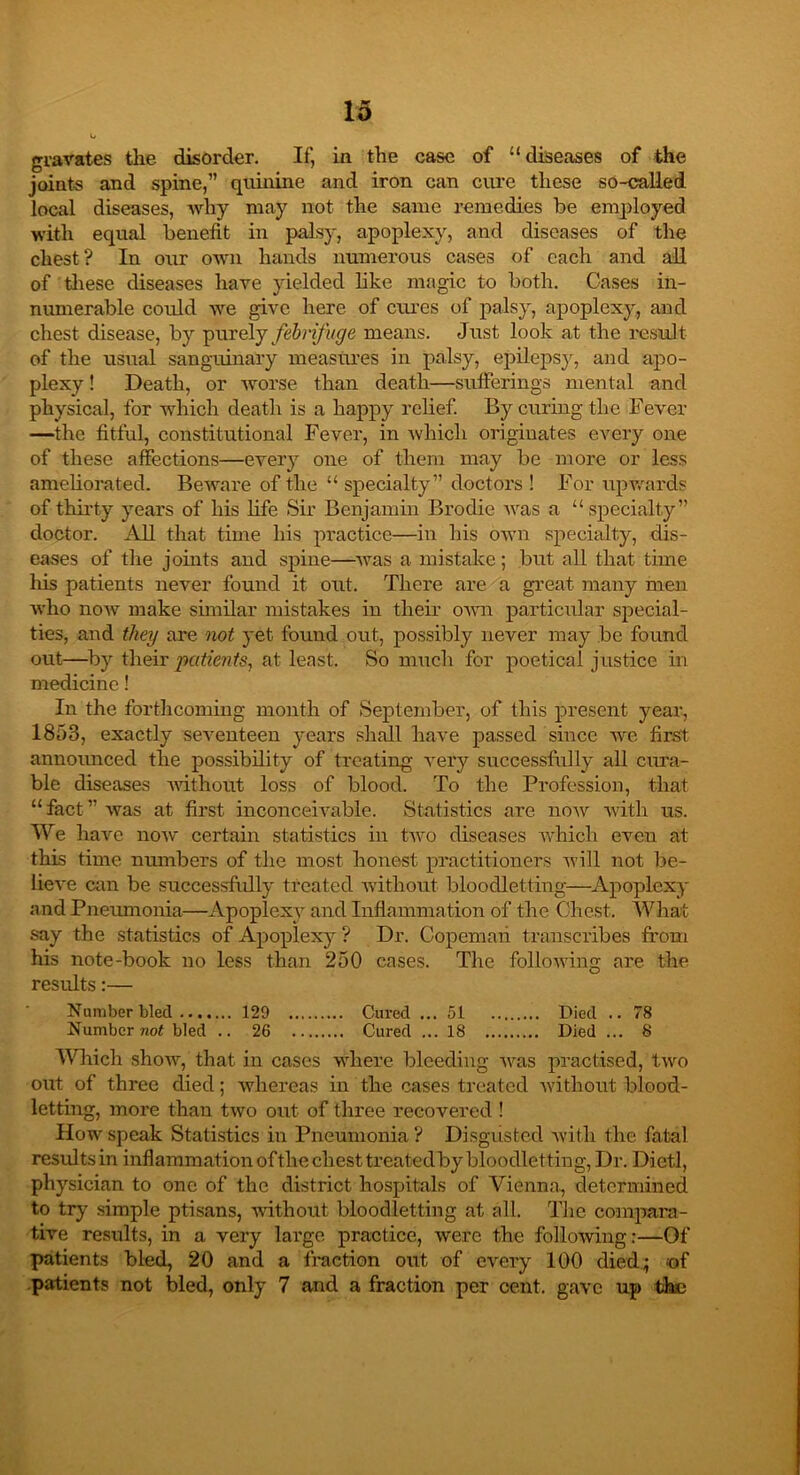 gravates the disorder. If, in the case of “diseases of the joints and spine,” quinine and iron can cure these so-called local diseases, why may not the same remedies be employed with equal benefit in palsy, apoplexy, and diseases of the chest? In our own hands numerous cases of each and all of these diseases hare yielded like magic to both. Cases in- numerable could we give here of cures of palsy, apoplexy, and chest disease, by purely febrifuge means. Just look at the result of the usual sanguinary measures in palsy, epilepsy, and apo- plexy ! Death, or worse than death—sufferings mental and physical, for which death is a happy relief. By curing the Fever —the fitful, constitutional Fever, in Avhich originates every one of these affections—every one of them may be more or less ameliorated. Be Avar e of the “ specialty” doctors ! For upwards of thirty years of his life Sir Benjamin Brodie Avas a “specialty” doctor. All that time his practice—in his own specialty, dis- eases of the joints and spine—Avas a mistake; but all that time his patients never found it out. There are a great many men Avho noAv make similar mistakes in their oAvn particular special- ties, and they are not yet found out, possibly never may be found out—by their patients, at least. So much for poetical justice in medicine! In the forthcoming month of September, of this present year, 1853, exactly seArenteen years shall have passed since Ave first announced the possibility of treating very successfully all cura- ble diseases Avithout loss of blood. To the Profession, that “fact” Avas at first inconceivable. Statistics are iioav Avith us. We haA'C iioav certain statistics in tAvo diseases which even at this time numbers of the most honest practitioners Avill not be- lieve din be successfully treated Avithout bloodletting—Apoplexy and Pneumonia—Apoplexy and Inflammation of the Chest. What say the statistics of Apoplexy ? Dr. Copemaii transcribes from his note-book no less than 250 cases. The folioAving are the results:— Number bled 129 Cured ... 51 Died .. 78 Number not bled .. 26 Cured ... 18 Died ... 8 Which shoAv, that in cases where bleeding Avas practised, Iavo out of three died; whereas in the cases treated Avithout blood- letting, more than two out of three recovered ! How speak Statistics in Pneumonia ? Disgusted Avith the fatal results in inflammation of the chest treatedby bloodletting, Dr. Dietl, physician to one of the district hospitals of Vienna, determined to try simple ptisans, Avithout: bloodletting at all. The compara- tive results, in a very lai’ge practice, Avere the folloAving:—Of patients bled, 20 and a fraction out of every 100 died; of patients not bled, only 7 and a fraction per cent, gave up the