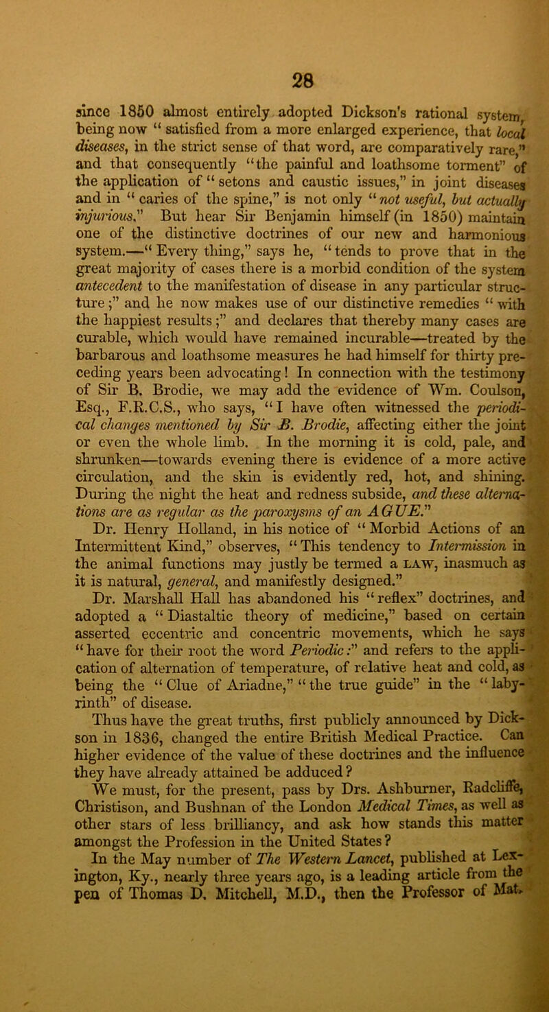 since 1850 almost entirely adopted Dickson’s rational system being now “ satisfied from a more enlarged experience, that local diseases, in the strict sense of that word, are comparatively rare ” and that consequently “the painful and loathsome torment” of the application of “ setons and caustic issues,” in joint diseases and in “ caries of the spine,” is not only 11 not useful, but actually' injurious.” But hear Sir Benjamin himself (in 1850) maintain one of the distinctive doctrines of our new and harmonious system.—“ Every thing,” says he, “ tends to prove that in the great majority of cases there is a morbid condition of the system antecedent to the manifestation of disease in any particular struc- ture ;” and he now makes use of our distinctive remedies “ with the happiest results;” and declares that thereby many cases are curable, which would have remained incurable—treated by the barbarous and loathsome measures he had himself for thirty pre- ceding years been advocating! In connection with the testimony of Sir B. Brodie, we may add the evidence of Win. Coulson, Esq., F.R.C.S., who says, “I have often witnessed the periodi- cal changes mentioned by Sir B. Brodie, affecting either the joint or even the whole limb. In the morning it is cold, pale, and shrunken—towards evening there is evidence of a more active circulation, and the skin is evidently red, hot, and shining. During the night the heat and redness subside, and these alterna.-' lions are as regidar as the paroxysms of an A G UE Dr. Henry Holland, in his notice of “ Morbid Actions of an Intermittent Kind,” observes, “ This tendency to Intemnission in the animal functions may justly be termed a law, inasmuch as it is natural, general, and manifestly designed.” Dr. Marshall Hall has abandoned his “reflex” doctrines, and adopted a “ Diastaltic theory of medicine,” based on certain asserted eccentric and concentric movements, which he says • “ have for their root the word Periodic:” and refers to the appli- cation of alternation of temperature, of relative heat and cold, as • being the “ Clue of Ariadne,” “ the true guide” in the “ laby- rinth” of disease. Thus have the great truths, first publicly announced by Dick- son in 1836, changed the entire British Medical Practice. Can higher evidence of the value of these doctrines and the influence they have already attained be adduced ? We must, for the present, pass by Drs. Ashburner, Radcliffe, Christison, and Bushnan of the London Medical Times, as well as other stars of less brilliancy, and ask how stands this matter amongst the Profession in the United States ? In the May number of The Western Lancet, published at Lex- ington, Ky., nearly three years ago, is a leading article from the pea of Thomas D. Mitchell, M.D., then the Professor of Mat.