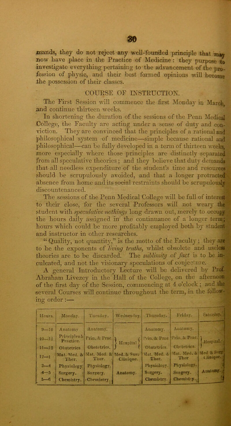 mands, they do not reject any well-founded principle that may now have place in the Practice of Medicine : they purpose t® investigate everything pertaining to the advancement of the pro- fession of physic, and their best formed opinions will become .the possession of their classes. COURSE OF INSTRUCTION. The First Session will commence the first Monday in March, and continue thirteen weeks. In shortening the duration of the sessions of the Penn Medical .College, the Faculty are acting under a sense of duty and con- viction. They are convinced that the principles of a rational and philosophical system of medicine—simple because rational and philosophical—can be fully developed in a term of thirteen weeks, more especially where those principles are distinctly separated from all speculative theories ; and they believe that duty demands that all needless expenditure of the student’s time and resources should be scrupulously avoided, and that a longer protracted absence from home and its social restraints should be scrupulous]® discountenanced. The sessions of the Penn Medical College will be full of interest to their close, for the several Professors will not weary the Student with speculative nothings long drawn out, merely to occupy the hours daily assigned in the continuance of a longer term; hours which could be more profitably employed both by student and instructor in other researches. “ Quality, not quantity,” is the motto of the Faculty ; they are to be the exponents of living truths, whilst obsolete and useless theories are to be discarded. The sublimity of fact is to be in- culcated, and not the visionary speculations of conjecture. A general Introductory Lecture will be delivered by Prof. Abraham Livezey in the Hall of the College, on the afternoon of the first day of the Session, commencing at 4 o’clock ; and the several Courses will continue throughout the term, in the follow- ing order :— Hours. Monday. Tuesday. Wednesday. Thursday. Friday. Saturday, j —, 9—10 Anatomy Anatomy. Anatomy. Anatomy. 10—11 Principles& Prill. & Prac. \ ( ,*rin. & Prac 1’ria. Sr Prac. | Hospital.'^ Practice. Ob-tetrics. 11—12 Obstetrics Obstetrics. J ( Obstetrics. 12—1 Mat. Med. & Mat. Med. & Med. &: Pure Mat. Med. i. tint. Med. & Med & S’irg Thcr. Ther. Clinique. Ther. Ther Clinique, j 3—1 Physiology. Physiology. Physiology. Physiology. Anatomy. J 4—5 Surgery. Surgery. Anatomy. Surgery. Suigery. 5—fi Chemistry. • Chemistry J Chemistry. ■ Chemistry.. -•