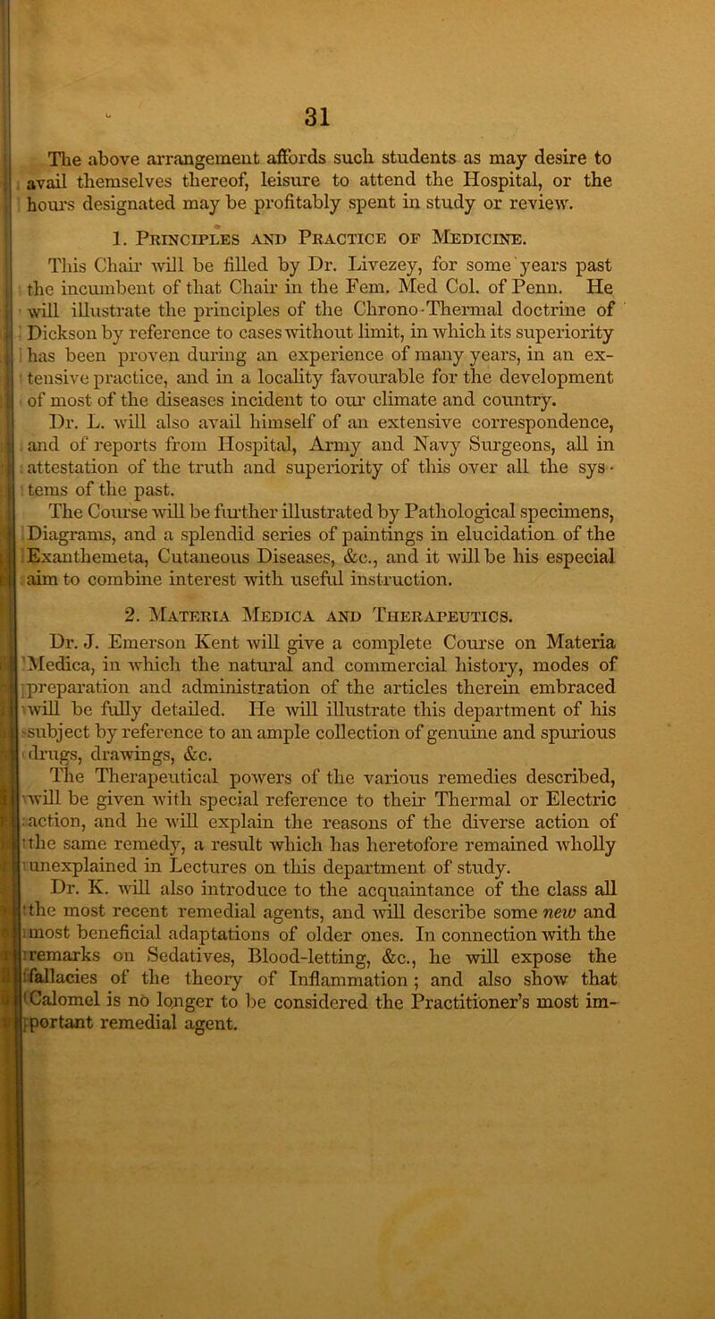 The above arrangement affords such students as may desire to ' avail themselves thereof, leisure to attend the Hospital, or the hoiu-s designated may be profitably spent in study or review. 1. Principles and Practice of Medicine. This Chair Avill be filled by Dr. Livezey, for some years past i the incumbent of that Chair in the Fern. Med Col. of Penn. He ji will illustrate the principles of the Chrono-Thermal doctrine of 11 Dickson by reference to cases without limit, in which its superiority 11 has been proven during an experience of many years, in an ex- tensive practice, and in a locality favourable for the development of most of the diseases incident to our climate and country. Dr. L. will also avail himself of an extensive correspondence, and of reports from Hospital, Army and Navy Surgeons, all in attestation of the truth and superiority of this over all the sys - 1 terns of the past. The Course will be further illustrated by Pathological specimens, | Diagrams, and a splendid series of paintings in elucidation of the t Exanthemeta, Cutaneous Diseases, &c., and it will be his especial ■ aim to combine interest with useful instruction. 2. Materia Medica and Therapeutics. Dr. J. Emerson Kent will give a complete Course on Materia Medica, in which the natural and commercial history, modes of ; preparation and administration of the articles therein embraced will be fully detailed. He Avill illustrate this department of his -subject by reference to an ample collection of genuine and spurious drugs, draAvings, &c. The Therapeutical poAvers of the various remedies described, Avill be given Avith special reference to their Thermal or Electric ; action, and he will explain the reasons of the diverse action of tthe same remedy, a result Avhicli has heretofore remained Avholly ' unexplained in Lectures on this department of study. Dr. K. Avill also introduce to the acquaintance of the class all 'the most recent remedial agents, and Avill describe some new and most beneficial adaptations of older ones. In connection Avith the : remarks on Sedatives, Blood-letting, &c., he will expose the : fallacies of the theory of Inflammation ; and also shoAv that 1 Calomel is no longer to be considered the Practitioner’s most im- . portant remedial agent.