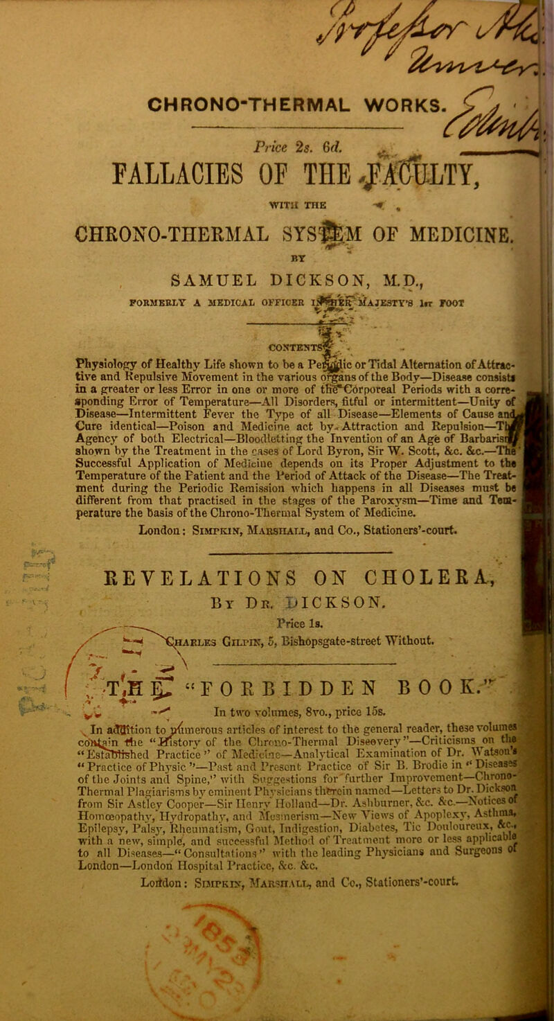 CHRONO-THERMAL WORKS. Price 2s. 6(7. FALLACIES OF THE., WITH THE CHRONO-THERMAL SYS$£;M OF MEDICINE. BY SAMUEL DICKSON, M.D., FORMERLY A MEDICAL OFFICER jfAJZSTY’8 lrr FOOT *».v; of CONTES Physiology of Healthy Life shown to be a PeiSffiic or Tidal Alternation of Attrac tive and Repulsive Movement in the various organs of the Body—Disease consist* in a greater or less Error in one or more of tfi^Cdrporeal Periods with a corre- sponding Error of Temperature—AH Disorders, fitful or intermittent—Unity Disease—Intermittent Fever the Type of all Disease—Elements of Cause am Cure identical—Poison and Medicine act by- Attraction and Repulsion—Ti Agency of both Electrical—Bloodletting the Invention of an Age of Barbarisi shown by the Treatment in the cases of Lord Byron, Sir W. Scott, &c. &c.—■'~ Successful Application of Medicine depends on its Proper Adjustment to the Temperature of the Patient and the Period of Attack of the Disease—The Treat- ment during the Periodic Remission which happens in all Diseases must be different from that practised in the stages of the Paroxysm—Time and Tem- perature the basis of the Chrono-Tkermal System of Medicine. London: Simtkin, Marshall, and Co., Stationers’-court. REVELATIONS ON CHOLERA., By Ds. DICKSON. Price Is. ha elf. s Gilmn, 5, Bishopsgate-street Without. \ — | f • ; T'.H ST “FORBIDDEN BOO K.’r i ,v t In two volumes, 8vo., price los. > In adQition to numerous articles of interest to the general reader, these volumes contain tlie “History of the Clirono-Thermal Diseovery”—Criticisms on the “EstaWrshed Practice” of Medicine—Analytical Examination of Dr. Batson* “ Practice of Physic ’’—Past and Present Practice of Sir B. Brodie in ‘‘ Diseases of the Joints and Spine,” with Suggestions for'further Improvement—Chrono- Thermal Plagiarisms by eminent Physicians therein named—Letters to Dr. Dickson from Sir Astlcy Cooper—Sir Henry Holland—Dr. Asliburner, &c. &c.—Notices o Homoeopathy, Hydropathy, and Mesmerism—New Views of Apoplexy, Asthma* Epilepsy, Palsy, Rheumatism, Gout, Indigestion, Diabetes, Tic Douloureux, «c * with a new, simple, and successful Method of Treatment more or less applicable to all Diseases—“Consultations” with the leading Physicians and Surgeons ot London—London Hospital Practice, &c. &c. Loitdon: Snip kin, Marshall, and Co., Stationers’-court. —