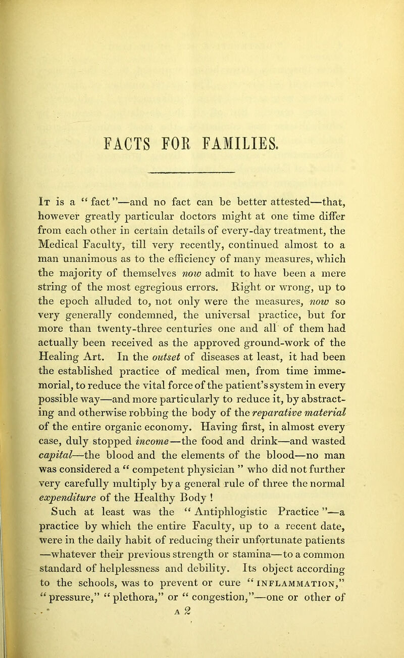 FACTS FOR FAMILIES. It is a “ fact ”—and no fact can be better attested—that, however greatly particular doctors might at one time diifer from each other in certain details of every-day treatment, the Medical Faculty, till very recently, continued almost to a man unanimous as to the efficiency of many measures, which the majority of themselves now admit to have been a mere string of the most egregious errors. Right or wrong, up to the epoch alluded to, not only were the measures, now so very generally condemned, the universal practice, but for more than twenty-three centuries one and all of them had actually been received as the approved ground-work of the Healing Art. In the outset of diseases at least, it had been the established practice of medical men, from time imme- morial, to reduce the vital force of the patient’s system in every possible way—and more particularly to reduce it, by abstract- ing and otherwise robbing the body of the reparative material of the entire organic economy. Having first, in almost every case, duly stopped income—the food and drink—and wasted capital—the blood and the elements of the blood—no man was considered a “ competent physician ” who did not further very carefully multiply by a general rule of three the normal expenditure of the Healthy Body ! Such at least was the “ Antiphlogistic Practice ”—a practice by which the entire Faculty, up to a recent date, were in the daily habit of reducing their unfortunate patients —whatever their previous strength or stamina—to a common standard of helplessness and debility. Its object according to the schools, was to prevent or cure “inflammation,” “ pressure,” “ plethora,” or “ congestion,”—one or other of A 2