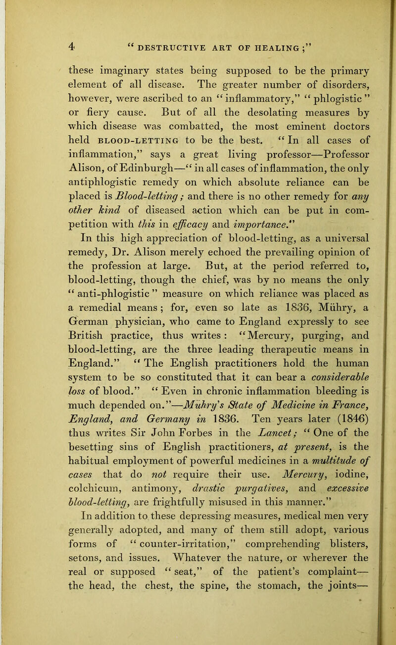 these imaginary states being supposed to be the primary element of all disease. The greater number of disorders, however, were ascribed to an “inflammatory,” “phlogistic” or fiery cause. But of all the desolating measures by which disease was combatted, the most eminent doctors held BLOOD-LETTING to be the best. “In all cases of inflammation,” says a great living professor—Professor Alison, of Edinburgh—“ in all cases of inflammation, the only antiphlogistic remedy on which absolute reliance can be placed is Blood-letting ; and there is no other remedy for any other kind of diseased action which can be put in com- petition with this in efficacy and importance.'' In this high appreciation of blood-letting, as a universal remedy. Dr. Alison merely echoed the prevailing opinion of the profession at large. But, at the period referred to, blood-letting, though the chief, was by no means the only “ anti-phlogistic ” measure on which reliance was placed as a remedial means ; for, even so late as 1836, Miihry, a German physician, who came to England expressly to see British practice, thus writes : “ Mercury, purging, and blood-letting, are the three leading therapeutic means in England.” “ The English practitioners hold the human system to be so constituted that it can bear a considerable loss of blood.” “ Even in chronic inflammation bleeding is much depended on.”—Muhry's State of Medicine in France, England, and Germany in 1836. Ten years later (1846) thus writes Sir John Forbes in the Lancet; “ One of the besetting sins of English practitioners, at present, is the habitual employment of powerful medicines in a multitude of cases that do not require their use. Mercury, iodine, colchicum, antimony, drastic purgatives, and excessive blood-letting, are frightfully misused in this manner.” In addition to these depressing measures, medical men very generally adopted, and many of them still adopt, various forms of “ counter-irritation,” comprehending blisters, setons, and issues. Whatever the nature, or wherever the real or supposed “ seat,” of the patient’s complaint— the head, the chest, the spine, the stomach, the joints—