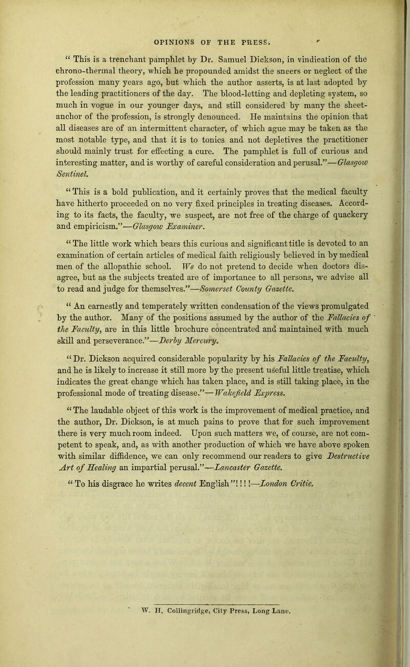 “ This is a trenchant pamphlet by Dr. Samuel Dickson, in vindication of the ehrono-thermal theory, which he propounded amidst the sneers or neglect of the profession many years ago, but which the author asserts, is at last adopted by the leading practitioners of the day. The blood-letting and depleting system, so much in vogue in our yormger days, and stUl considered by many the sheet- anchor of the profession, is strongly denounced. He maintains the opinion that all diseases are of an intermittent character, of which ague may be taken as the most notable type, and that it is to tonics and not depletives the practitioner should mainly trust for effecting a cure. The pamphlet is full of curious and interesting matter, and is worthy of careful consideration and perusal.”—Glasgow Sentinel. “ This is a bold publication, and it certainly proves that the medical faculty have hitherto proceeded on no very fixed principles in treating diseases. Accord- ing to its facts, the faculty, we suspect, are not free of the charge of quackery and empiricism.”—Glasgow Examiner. “ The little work which bears this curious and significant title is devoted to an examination of certain articles of medical faith religiously believed in by medical men of the allopathic school. We do not pretend to decide when doctors dis- agree, but as the subjects treated are of importance to all persons, we advise all to read and judge for themselves.”—Somerset County Gazette. “ An earnestly and temperately written condensation of the views promulgated by the author. Many of the positions assumed by the author of the Fallacies of the Faculty, are in this little brochure concentrated and maintained with much skill and perseverance.”—Ferhy Mercury. “ Dr. Dickson acquired considerable popularity by his Fallacies of the Faculty, and he is likely to increase it stOl more by the present useful little treatise, which indicates the great change which has taken place, and is still taking place, in the professional mode of treating disease.”—Wakefield Express. “ The laudable object of this work is the improvement of medical practice, and the author. Dr. Dickson, is at much pains to prove that for such improvement there is very much room indeed. Upon such matters we, of course, arc not com- petent to speak, and, as with another production of which we have above spoken with similar diffidence, we can only recommend our readers to give Festructive Art of Sealing an impartial perusal.”—Lancaster Gazette. “ To his disgrace he writes decent English”! 1!!—London Critic. W. H. Collingridge, City Press, Long Lane.