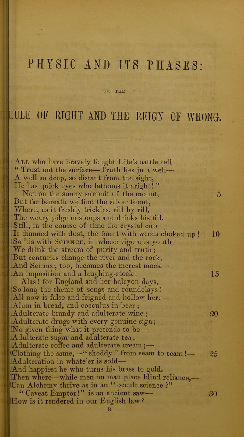 I > t OK, THE uDLE OF RIGHT AND THE REIGN OF WRONG. All who have bravely fought Life’s battle tell “ Trust not the surface—Truth lies in a well— A well so deep, so distant from the sight, He has quick eyes who fathoms it aright! ” Not on the sunny summit of the mount, But far beneath we find the silver fount, ^ Where, as it freshly trickles, rill by rill, The weary pilgrim stoops and drinks his fill. Still, in the course of time the crystal cup Is dimmed with dust, the fount with weeds choked up ! So ’tis with Science, in whose vigorous youth We drink the stream of purity and truth; But centuries change the river and the rock, 1 And Science, too, becomes the merest mock— An imposition and a laughing-stock ! Alas! for England and her halcyon days, So long the theme of songs and roundelays ! All now is false and feigned and hollow here—• Alum in bread, and cocculus in beer ; Adulterate brandy and adulterate wine ; Adulterate drugs with every genuine sign; 'No given thing what it pretends to be— .Adulterate sugar and adulterate tea ; Adulterate coffee and adulterate cream ;— (Clothing the same,—“ shoddy ” from seam to seam !— Adulteration in whate’er is sold— .And happiest he who turns his brass to gold. Then where—while men on man place blind reliance,— (Can Alchemy thrive as in an “ occult science ?” “ Caveat Emptor! ” is an ancient saw— How is it rendered in our English law ? B 5 10 15 20 25 30