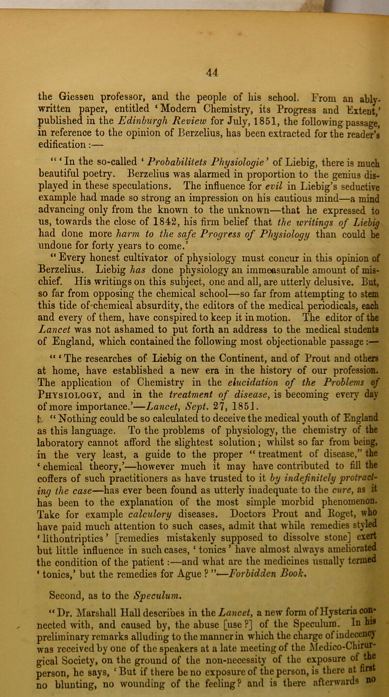 the Giessen professor, and the people of his school. From an ably- written paper, entitled ‘Modern Chemistry, its Progress and Extent,’ published in the Edinburgh Review for July, 1851, the following passage, in reference to the opinion of Berzelius, has been extracted for the reader’s edification:— ‘“In the so-called * Probabilitets Physiologie ’ of Liebig, there is much beautiful poetry. Berzelius was alarmed in proportion to the genius dis- played in these speculations. The influence for evil in Liebig’s seductive example had made so strong an impression on Ms cautious mind—a mind advancing only from the known to the unknown—that he expressed to us, towards the close of 1842, his firm belief that the writings of Liebig had done more harm to the safe Progress of Physiology than could be undone for forty years to come.’ “ Every honest cultivator of physiology must concur in this opinion of Berzelius. Liebig has done physiology an immeasurable amount of mis- chief. His writings on this subject, one and all, are utterly delusive. But, so far from opposing the chemical school—so far from attempting to stem this tide of-chemical absurdity, the editors of the medical periodicals, each and every of them, have conspired to keep it in motion. The editor of the Lancet was not ashamed to put forth an address to the medical students of England, which contained the following most objectionable passage:— “ * The researches of Liebig on the Continent, and of Prout and others at home, have established a new era in the history of our profession. The application of Chemistry in the elucidation of the Problems of Physiology, and in the treatment of disease, is becoming every day of more importance.’—Lancet, Sept. 27, 1851. E “ Nothing could be so calculated to deceive the medical youth of England as this language. To the problems of physiology, the chemistry of the laboratory cannot afford the slightest solution; whilst so far from being, in the very least, a guide to the proper “ treatment of disease,” the ‘ chemical theory,’—however much it may have contributed to fill the coffers of such practitioners as have trusted to it by indefinitely protract- ing the case—has ever been found as utterly inadequate to the cure, as it has been to the explanation of the most simple morbid phenomenon. Take for example calculory diseases. Doctors Prout and Boget, who have paid much attention to such cases, admit that 'while remedies styled * lithontriptics ’ [remedies mistakenly supposed to dissolve stone] exert but little influence in such cases, ‘ tonics ’ have almost always ameliorated the condition of the patient:—and what are the medicines usually termed * tonics,’ but the remedies for Ague ? ”—Forbidden Book. Second, as to the Speculum. “Dr. Marshall Hall describes in the Lancet, a new form of Hysteria con- nected with, and caused by, the abuse [use?] of the Speculum. In preliminary remarks alluding to the manner in which the charge of indecency was received by one of the speakers at a late meeting of the Medico-Chirur- gical Society, on the ground of the non-necessity of the exposure of person, he says, ‘ But if there be no exposure of the person, is there at firs no blunting, no wounding of the feeling? and is there afterwards no