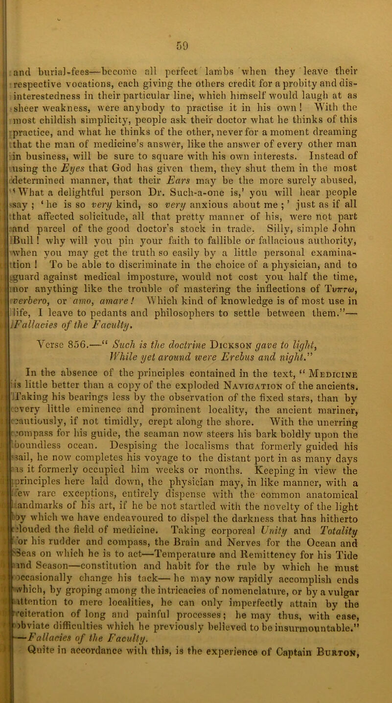 and Imria]-fee9—become all perfect lambs when they leave their respective vocations, each giving the others credit for a probity and dis- interestedness in their particular line, which himself would laugh at as sheer weakness, were anybody to practise it in his own! With the most childish simplicity, people ask their doctor what he thinks of this 'practice, and what he thinks of the other, never for a moment dreaming that the man of medicine’s answer, like the answer of every other man in business, will be sure to square with his own interests. Instead of using the Eyes that God has given them, they shut them in the most determined manner, that their Ears may be the more surely abused, 'What a delightful person Dr. Such-a-one is,’ you will hear people ^ay ; ‘he is so very kind, so very anxious about me ; ’ just as if all that affected solicitude, all that pretty manner of his, wrere not part :and parcel of the good doctor’s stock in trade. Silly, simple John !Bull! why will you pin your faith to fallible or fallacious authority, when you may get the truth so easily by a little personal examina- :tion ! To be able to discriminate in the choice of a physician, and to Lguard against medical imposture, wrould not cost you half the time, HEior anything like the trouble of mastering the inflections of Tvtttw, verbero, or amo, amare ! Which kind of knowledge is of most use in life, I leave to pedants and philosophers to settle between them.”— •.Fallacies of the Faculty. Verse 856.—“ Such is the doctrine Dickson gave to light, While yet around were Erebus and night.” In the absence of the principles contained in the text, “ Medicine is little better than a copy of the exploded Navigation of the ancients, faking his bearings less by the observation of the fixed stars, than by every little eminence and prominent locality, the ancient mariner, i oautiously, if not timidly, crept along the shore. With the unerring f ;ompass for his guide, the seaman now steers his bark boldly upon the ’boundless ocean. Despising the localisms that formerly guided his ;sail, he now completes his voyage to the distant port in as many days is it formerly occupied him weeks or months. Keeping in view the I principles here laid down, the physician may, in like manner, with a Hew rare exceptions, entirely dispense with the-common anatomical Landmarks of his art, if he be not startled with the novelty of the light lay which we have endeavoured to dispel the darkness that has hitherto c .’louded the field of medicine. Taking corporeal Unity and Totality i or his rudder and compass, the Brain and Nerves for the Ocean and 3eas on which he is to act—Temperature and Remittency for his Tide and Season—constitution and habit for the rule by which he must occasionally change his tack— he may now rapidly accomplish ends which, by groping among the intricacies of nomenclature, or by a vulgar Attention to mere localities, he can only imperfectly attain by the reiteration of long and painful processes; he may thus, with ease, obviate difficulties which he previously believed to be insurmountable.” —Fallacies of the Faculty. Quite in accordance with this, is the experience of Captain Burton,