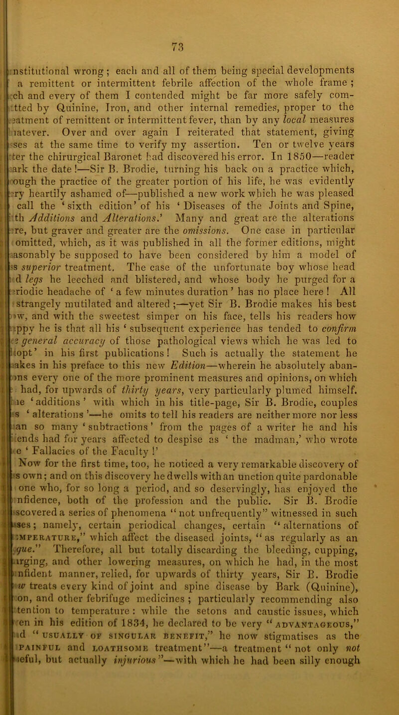 nstitutional wrong ; each and all of them being special developments a remittent or intermittent febrile affection of the whole frame ; ch and every of them I contended might be far more safely com- tted by Quinine, Iron, and other internal remedies, proper to the ,?atment of remittent or intermittent fever, than by any local measures latever. Over and over again I reiterated that statement, giving ses at the same time to verify my assertion. Ten or twelve years ter the chirurgical Baronet had discovered his error. In 1850—reader ark the date !—Sir B. Brodie, turning his back on a practice which, ough the practice of the greater portion of his life, he was evidently ■ry heartily ashamed of—published a new work which he was pleased call the ‘sixth edition’of his ‘Diseases of the Joints and Spine, jrth Additions and Alterations.’ Many and great are the alterations re, but graver and greater are the omissions. One case in particular omitted, which, as it was published in all the former editions, might asonably be supposed to have been considered by him a model of 'S superior treatment. The case of the unfortunate boy whose head d legs he leeched and blistered, and whose body he purged for a ■riodic headache of ‘ a few minutes duration ’ has no place here ! All I strangely mutilated and altered ;—yet Sir B. Brodie makes his best >w, and with the sweetest simper on his face, tells his readers how ippy he is that all his ‘ subsequent experience has tended to confirm 2 general accuracy of those pathological views which he was led to lopt’ in his first publications! Such is actually the statement he akes in his preface to this new Edition—wherein he absplutely aban- >ns every one of the more prominent measures and opinions, on which had, for upwards of thirty years, very particularly plumed himself. ie ‘additions’ with which in his title-page, Sir B. Brodie, couples s ‘ alterations ’—he omits to tell his readers are neither more nor less an so many ‘ subtractions ’ from the pages of a writer he and his ■ ends had for years affected to despise as ‘ the madman,’ who wrote e ‘ Fallacies of the Faculty !’ Now for the first time, too, he noticed a very remarkable discovery of s own; and on this discovery he dwells with an unction quite pardonable I one who, for so long a period, and so deservingly, has enjoyed the nfidence, both of the profession and the public. Sir B. Brodie -scovereda series of phenomena “ not unfrequently” witnessed in such Mes; namely, certain periodical changes, certain “alternations of :mperature,” which affect the diseased joints, “as regularly as an yue. Therefore, all but totally discarding the bleeding, cupping, urging, and other lowering measures, on which he had, in the most nfident manner, relied, for upwards of thirty years, Sir B. Brodie w treats every kind of joint and spine disease by Bark (Quinine), on, and other febrifuge medicines ; particularly recommending also tendon to temperature: while the setons and caustic issues, which en in his edition of 1834, he declared to be very “advantageous,” id “ usually of singular benefit,” he now stigmatises as the painful and loathsome treatment”—a treatment “ not only not leful, but actually injurious—with which he had been silly enough