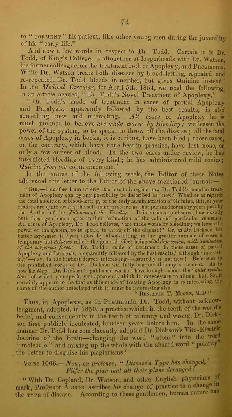 to “ torment ” his patient, like other young men during the juvenility of his “ early life.” And now a few words in respect to Dr. Todd. Certain it is Dr. Todd, of King’s College, is altogether at loggerheads with Dr. Watson, his former colleague, on the treatment both of Apoplexy, and Pneumonia. While Dr. Watson treats both diseases by blood-letting, repeated and re-repeated, Dr. Todd bleeds in neither, but gives Quinine instead! In the Medical Circular, for April 5th, 1854, we read the following, in an article headed, “ Dr. Todd’s Novel Treatment of Apoplexy.” “Dr. Todd’s mode of treatment in cases of partial Apoplexy and Paralysis, apparently followed by the best results, is also something new and interesting. All cases of Apoplexy he is much inclined to believe are made worse by Bleeding; we lessen the power of the system, so to speak, to throw off the disease ; all the fatal cases of Apoplexy in books, it is curious, have been bled ; those cases, on the contrary, which have done best in practice, have lost none, or only a few ounces of blood. In the two cases under review, he has interdicted bleeding of every kind ; he has administered mild tonics; Quinine from the commencement.” In the course of the following week, the Editor of these Notes addressed this letter to the Editor of the above-mentioned journal:— “ Sir,—I confess I am utterly at a loss to imagine how Dr. Todd’s peculiar treat- ment of Apoplexy can by any possibility be described as * new.’ Whether as regards the total abolition of blood-letting, or the early administration of Quinine, it is, as your readers are quite aware, the self-same practice as that pursued for many years past by the Author of the Fallacies of the Faculty. It is curious to observe, how exactly both these gentlemen agree in their estimation of the value of particular remedies. All cases of Apoplexy, Dr. Todd believes, ‘are made worse by bleeding; we lessen the power of the system, so to speak, to throw off the disease! ’ Or, as Dr. Dickson has better expressed it, ‘you afford by blood-letting, in the greater number of cases, a temporary but delusive relief; the general effect being vital depression, with diminution of the corporeal force.' Dr. Todd’s mode of treatment in these cases of partial Apoplexy and Paralysis, appparently followed by the best results,’ although ‘interest- ing’—nay, in the highest degree interesting—assuredly is not new! Reference to the published works of Dr. Dickson will fully bear out this my statement. As to how far they—Dr. Dickson’s published works—have brought about the ‘ quiet revolu- tion ’ of which you speak, you apparently think it unnecessary to allude; but, Sir, it certainly appears to me that as this mode of treating Apoplexy is so interesting, the name of the author associated with it, must be interesting also. “ Benjamin T. Moore, M.D.” Thus, in Apoplexy, as in Pneumonia, Dr. Todd, without acknow- ledgment, adopted, in 1850, a practice which, in the teeth of the world s belief, and consequently in the teeth of calumny and wrong, Dr. Dick- son first publicly inculcated, fourteen years before him. In the same manner Dr. Todd has complacently adopted Dr. Dickson’s Vito-Electric doctrine of the Brain—changing the word “ atom ” into the v’or“ “ molecule,’’ and mixing up the whole with the absurd word “polarity the Letter to disguise his plagiarisms ! Verse 1006.—Now, on 'pretence, “ Disease's Type has changed, Pilfer the plan that all their plans deranged •' “With Dr. Copland, Dr. Watson, and other English physicians of mark, Professor Alison ascribes his change of practice to a change m the type of disease. According to these gentlemen, human nature as