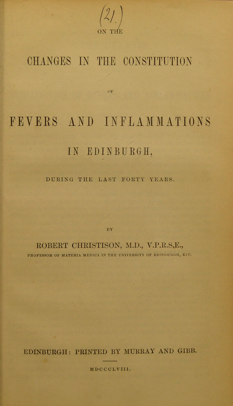 CHANGES IN THE CONSTITUTION OF FEVERS AND INFLAMMATIONS IN EDINBURGH, DURING THE LAST FORTY YEARS. ROBERT CHRISTISON, M.D., V.P.R.S.E., PROFESSOR OF MATERIA MEDICA IN THE UNIVERSITY OF EDINRUIUIH, ETC. EDINBURGH: PRINTED BY MURRAY AND GIBB.