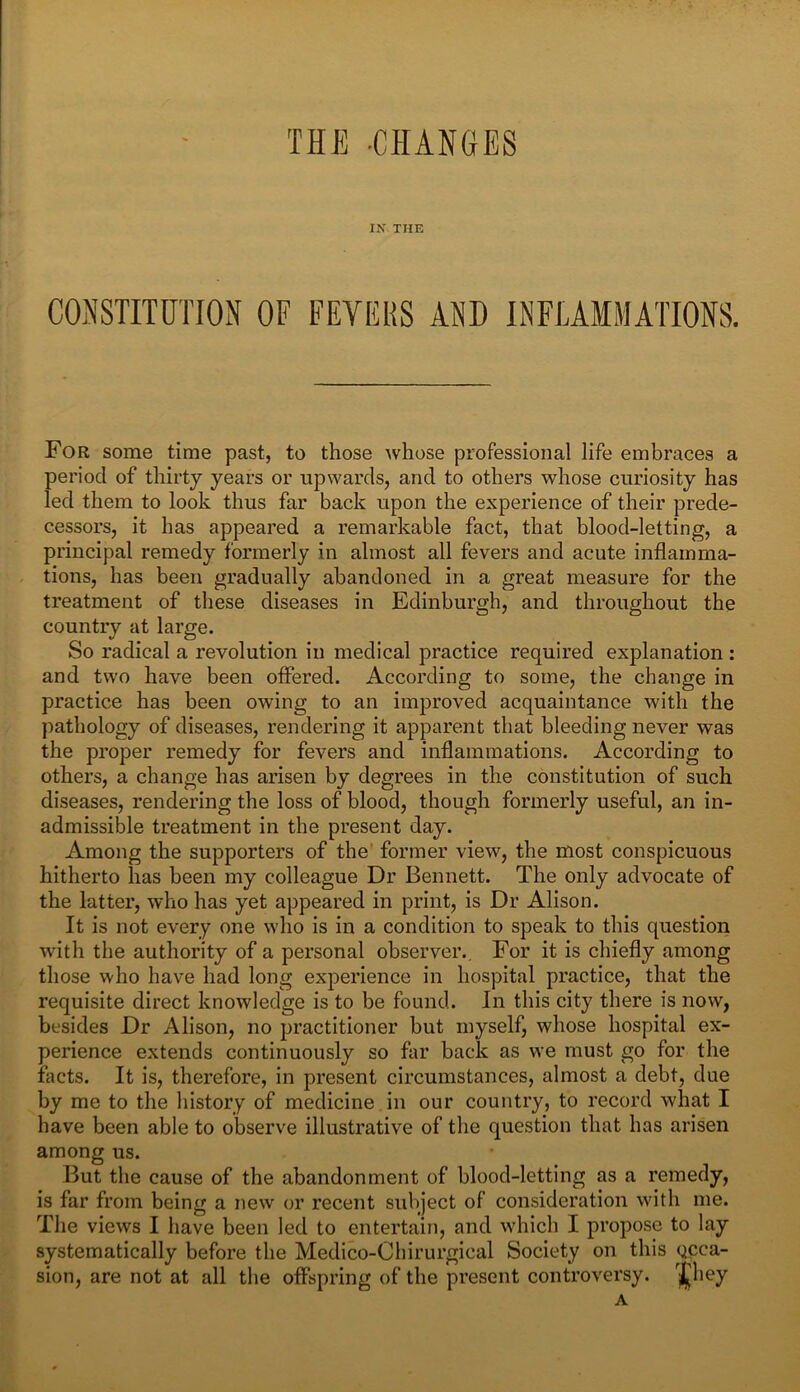 THE -CHANGES IN THE For some time past, to those whose professional life embraces a period of thirty years or upwards, and to others whose curiosity has led them to look thus far back upon the experience of their prede- cessors, it has appeared a remarkable fact, that blood-letting, a principal remedy formerly in almost all fevers and acute inflamma- tions, has been gradually abandoned in a great measure for the treatment of these diseases in Edinburgh, and throughout the country at large. So radical a revolution in medical practice required explanation : and two have been offered. According to some, the change in practice has been owing to an improved acquaintance with the pathology of diseases, rendering it apparent that bleeding never was the proper remedy for fevers and inflammations. According to others, a change has arisen by degrees in the constitution of such diseases, rendering the loss of blood, though formerly useful, an in- admissible treatment in the present day. Among the supporters of the former view, the most conspicuous hitherto has been my colleague Dr Bennett. The only advocate of the latter, who has yet appeared in print, is Dr Alison. It is not every one who is in a condition to speak to this question with the authority of a personal observer.. For it is chiefly among those who have had long experience in hospital practice, that the requisite direct knowledge is to be found. In this city there is now, besides Dr Alison, no practitioner but myself, whose hospital ex- perience extends continuously so far back as we must go for the facts. It is, therefore, in present circumstances, almost a debt, due by me to the history of medicine in our country, to record what I have been able to observe illustrative of the question that has arisen among us. But the cause of the abandonment of blood-letting as a remedy, is far from being a new or recent subject of consideration with me. The views I have been led to entertain, and which I propose to lay systematically before the Medico-Chirurgical Society on this gcca- sion, are not at all the offspring of the present controversy. 'i'l.ey A