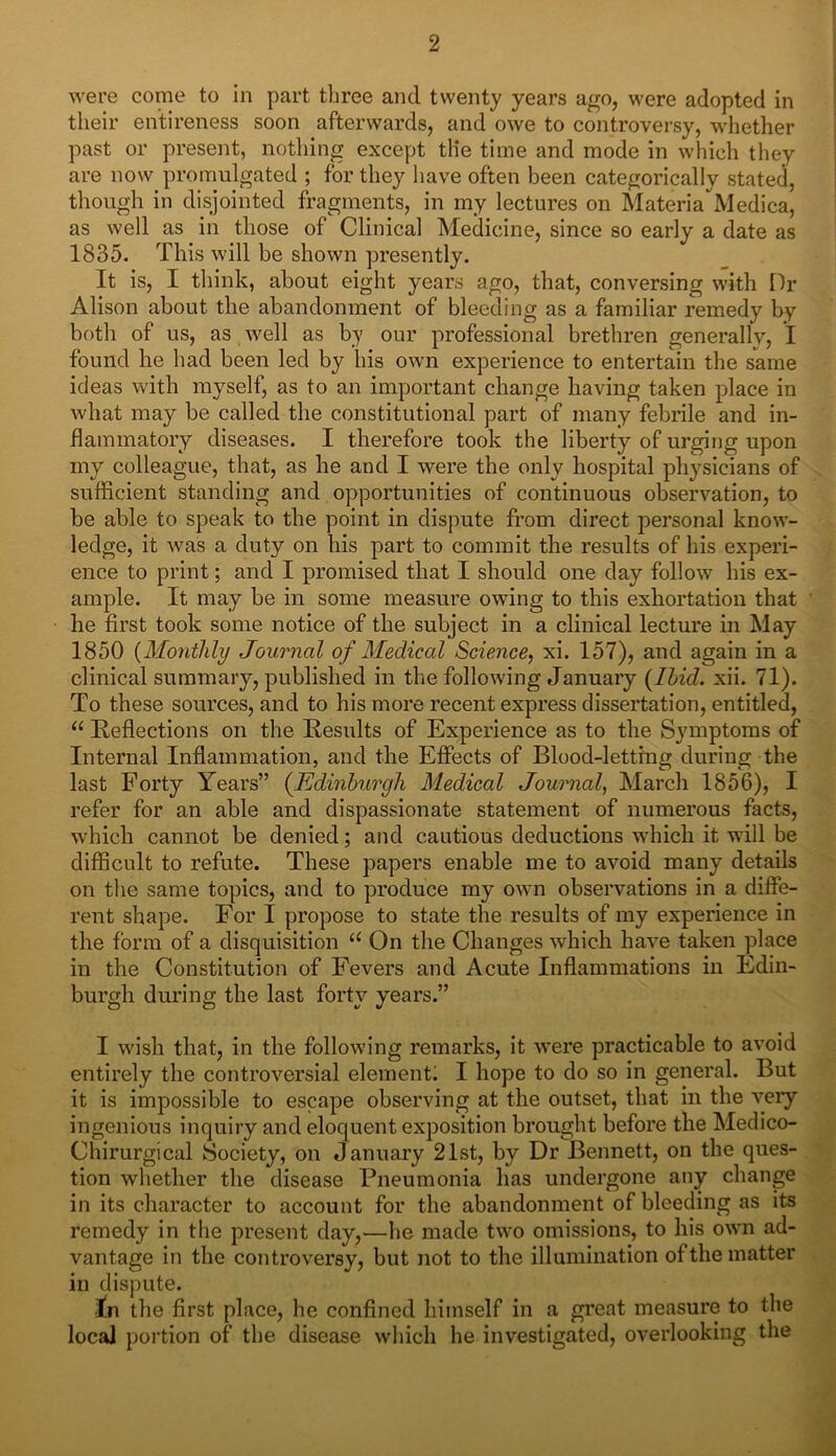 were come to in part three and twenty years ago, were adopted in their entireness soon afterwards, and owe to controversy, whether past or present, nothing except tlie time and mode in which they are now promulgated ; for they have often been categorically stated, though in disjointed fragments, in my lectures on Materia'Medica, as well as in those of Clinical Medicine, since so early a date as 1835. This will be shown presently. It is, I think, about eight years ago, that, conversing with Dr Alison about the abandonment of bleeding as a familiar remedy by both of us, as well as by our professional brethren generally, I found he had been led by his own experience to entertain the same ideas with myself, as to an important change having taken place in what may be called the constitutional part of many febrile and in- flammatory diseases. I therefore took the liberty of urging upon my colleague, that, as he and I were the only hospital physicians of sufficient standing and opportunities of continuous observation, to be able to speak to the point in dispute from direct personal know- ledge, it was a duty on his part to commit the results of his experi- ence to print; and I promised that I should one day follow his ex- ample. It may be in some measure owing to this exhortation that he first took some notice of the subject in a clinical lecture in May 1850 (Monthly Journal of Medical Science, xi. 157), and again in a clinical summary, published in the following January (Ibid. xii. 71). To these sources, and to his more recent express dissertation, entitled, “ Reflections on the Results of Experience as to the Symptoms of Internal Inflammation, and the Effects of Blood-letting during the last Forty Years” (Edinburgh Medical Journal, March 1856), I refer for an able and dispassionate statement of numerous facts, which cannot be denied; and cautious deductions which it will be difficult to refute. These papers enable me to avoid many details on the same topics, and to produce my own observations in a diffe- rent shape. For I propose to state the results of my experience in the form of a disquisition u On the Changes which have taken place in the Constitution of Fevers and Acute Inflammations in Edin- burgh during the last forty years.” I wish that, in the following remarks, it were practicable to avoid entirely the controversial element; I hope to do so in general. But it is impossible to escape observing at the outset, that in the veiy ingenious inquiry and eloquent exposition brought before the Medico- Chirurgical Society, on January 21st, by Dr Bennett, on the ques- tion whether the disease Pneumonia has undergone any change in its character to account for the abandonment of bleeding as its remedy in the present day,—lie made two omissions, to his own ad- vantage in the controversy, but not to the illumination of the matter in dispute. jfn the first place, lie confined himself in a great measure to the local portion of the disease which he investigated, overlooking the