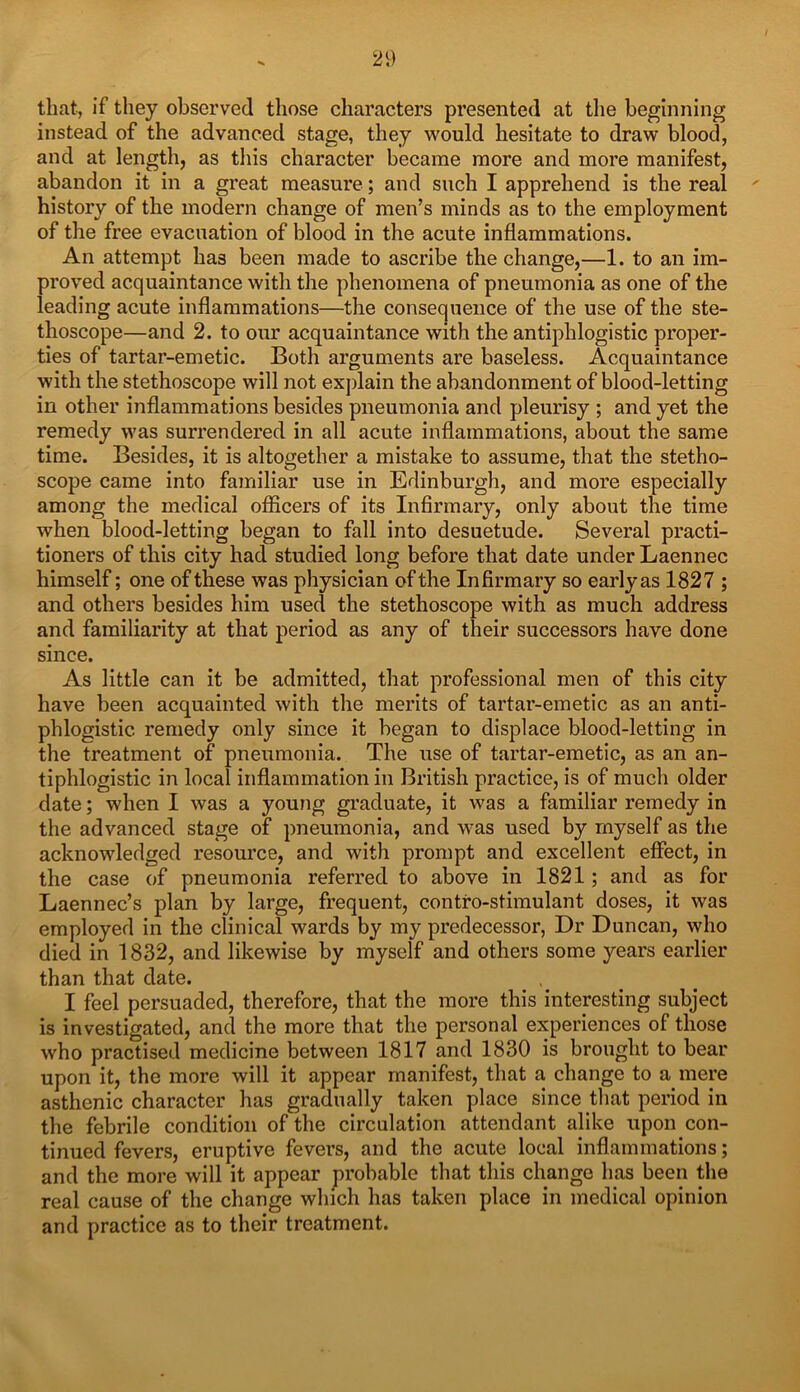 that, if they observed those characters presented at the beginning instead of the advanced stage, they would hesitate to draw blood, and at length, as this character became more and more manifest, abandon it in a great measure; and such I apprehend is the real history of the modern change of men’s minds as to the employment of the free evacuation of blood in the acute inflammations. An attempt has been made to ascribe the change,—1. to an im- proved acquaintance with the phenomena of pneumonia as one of the leading acute inflammations—the consequence of the use of the ste- thoscope—and 2. to our acquaintance with the antiphlogistic proper- ties of tartar-emetic. Both arguments are baseless. Acquaintance with the stethoscope will not explain the abandonment of blood-letting in other inflammations besides pneumonia and pleurisy ; and yet the remedy was surrendered in all acute inflammations, about the same time. Besides, it is altogether a mistake to assume, that the stetho- scope came into familiar use in Edinburgh, and more especially among the medical officers of its Infirmary, only about the time when blood-letting began to fall into desuetude. Several practi- tioners of this city had studied long before that date under Laennec himself; one of these was physician of the Infirmary so early as 1827 ; and others besides him used the stethoscope with as much address and familiarity at that period as any of their successors have done since. As little can it be admitted, that professional men of this city have been acquainted with the merits of tartar-emetic as an anti- phlogistic remedy only since it began to displace blood-letting in the treatment of pneumonia. The use of tartar-emetic, as an an- tiphlogistic in local inflammation in British practice, is of much older date; when I was a young graduate, it was a familiar remedy in the advanced stage of pneumonia, and was used by myself as the acknowledged resource, and with prompt and excellent effect, in the case of pneumonia referred to above in 1821; and as for Laennec’s plan by large, frequent, contro-stimulant doses, it was employed in the clinical wards by my predecessor, Dr Duncan, who died in 1832, and likewise by myself and others some years earlier than that date. I feel persuaded, therefore, that the more this interesting subject is investigated, and the more that the personal experiences of those who practised medicine between 1817 and 1830 is brought to bear upon it, the more will it appear manifest, that a change to a mere asthenic character has gradually taken place since that period in the febrile condition of the circulation attendant alike upon con- tinued fevers, eruptive fevers, and the acute local inflammations; and the more will it appear probable that this change has been the real cause of the change which has taken place in medical opinion and practice as to their treatment.