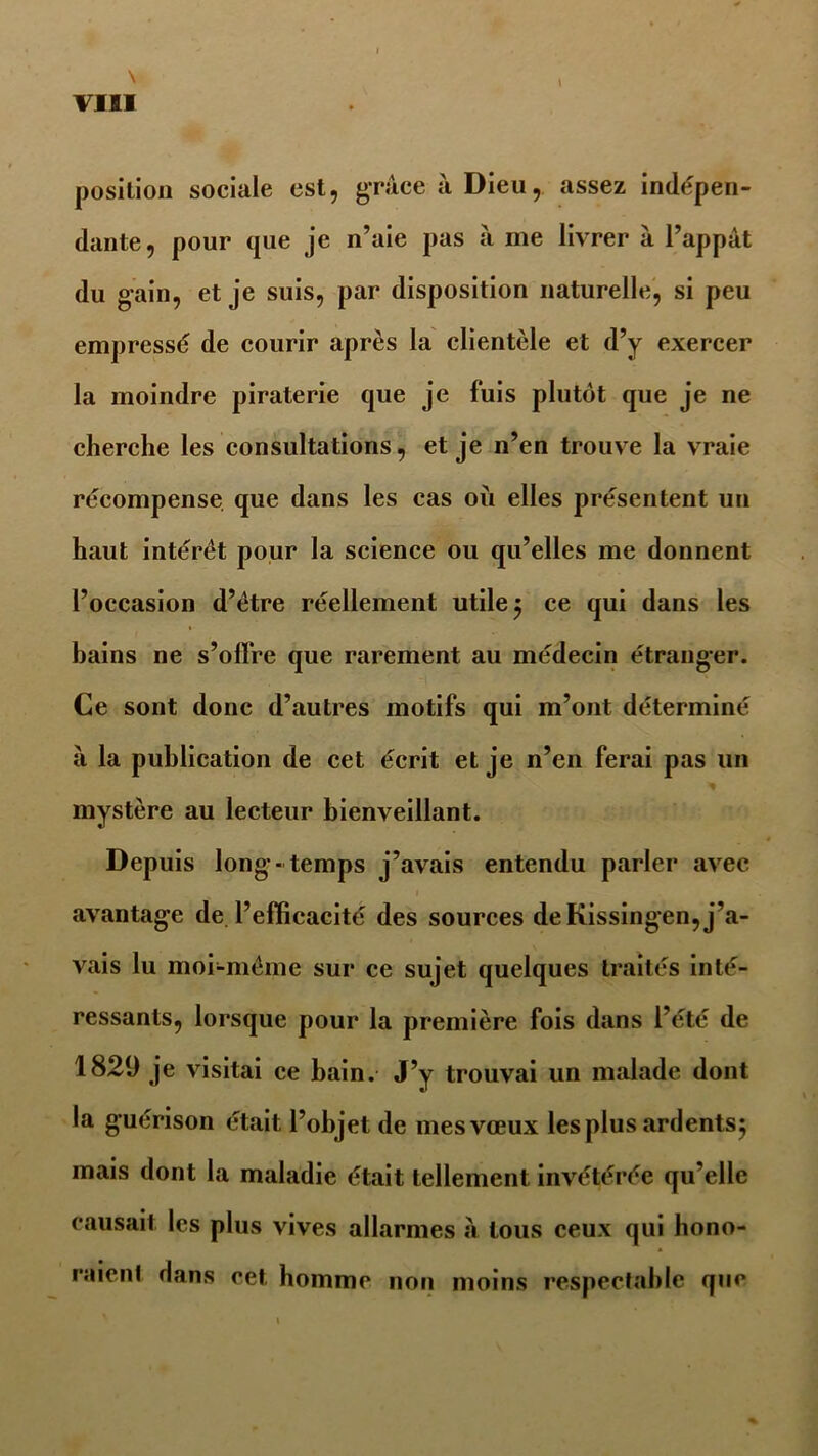 \ VIII position sociale est, grâce à Dieu, assez indépen- dante, pour que je n’aie pas à me livrer à l’appât du gain, et je suis, par disposition naturelle, si peu empressé de courir après la clientèle et d’y exercer la moindre piraterie que je luis plutôt que je ne cherche les consultations, et je n’en trouve la vraie récompense que dans les cas où elles présentent un haut intérêt pour la science ou qu’elles me donnent l’occasion d’être réellement utile $ ce qui dans les bains ne s’offre que rarement au médecin étranger. Ce sont donc d’autres motifs qui m’ont déterminé à la publication de cet écrit et je n’en ferai pas un mystère au lecteur bienveillant. Depuis long -temps j’avais entendu parler avec avantage de. l’efficacité des sources de Kissingen, j’a- vais lu moi-même sur ce sujet quelques traités inté- ressants, lorsque pour la première fois dans l’été de 1829 je visitai ce bain. J’y trouvai un malade dont la guérison était l’objet de mesvœux les plus ardents5 mais dont la maladie était tellement invétérée qu’elle causait les plus vives allarmes à tous ceux qui hono- raienf flans cet homme non moins respeclable que