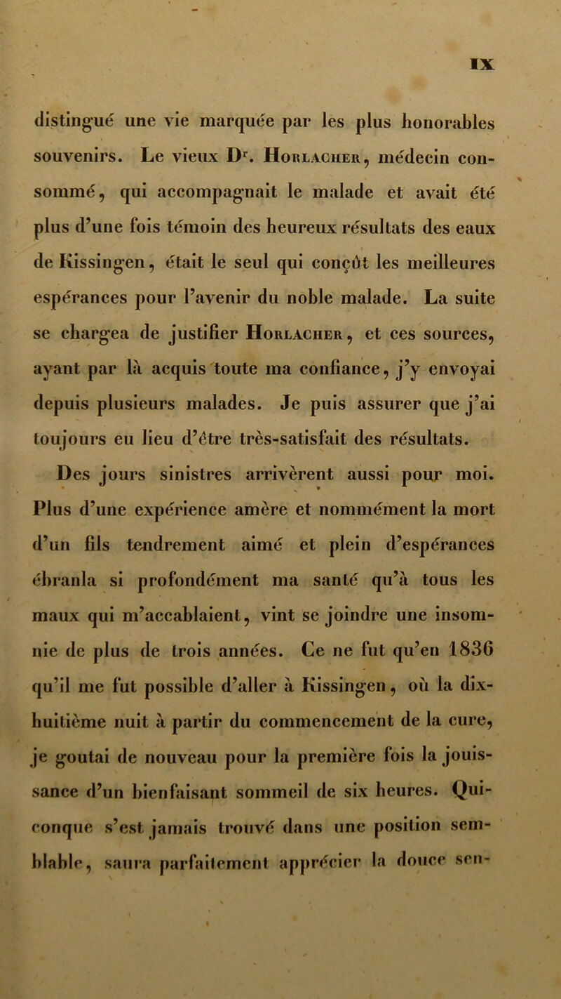 distingué une vie marquée par les plus honorables souvenirs. Le vieux Dr. Horlaciier, médecin con- sommé, qui accompagnait le malade et avait été plus d’une fois témoin des heureux résultats des eaux de Kissingen, était le seul qui conçût les meilleures espérances pour l’avenir du noble malade. La suite se chargea de justifier Horlacher, et ces sources, ayant par la acquis toute ma confiance, j’y envoyai depuis plusieurs malades. Je puis assurer que j’ai toujours eu lieu d’ètre très-satisfait des résultats. Des jours sinistres arrivèrent aussi pour moi. Plus d’une expérience amère et nommément la mort d’un fils tendrement aimé et plein d’espérances ébranla si profondément ma santé qu’à tous les maux qui m’accablaient, vint se joindre une insom- nie de plus de trois années. Ce ne fut qu’en 1836 qu’il me fut possible d’aller à Kissingen, où la dix- huitième nuit à partir du commencement de la cure, je goûtai de nouveau pour la première fois la jouis- sance d’un bienfaisant sommeil de six heures. Qui- conque s’est, jamais trouvé dans une position sem- blable, saura parfaitement apprécier la douce son-