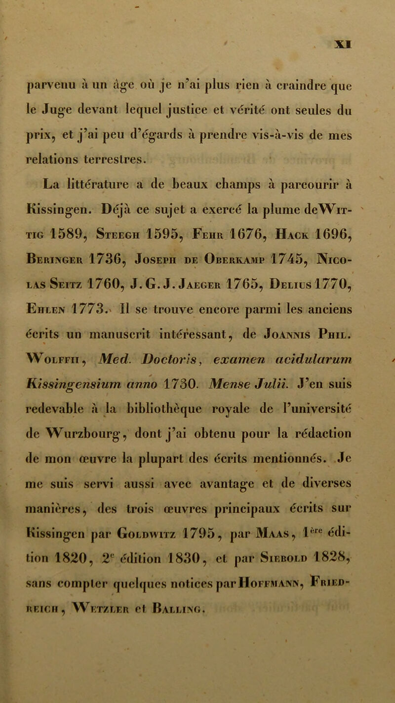 parvenu à un âge où je n’ai plus rien à craindre que le Juge devant lequel justice et vérité ont seules du prix, et j’ai peu d’égards à prendre vis-à-vis de mes relations terrestres. La littérature a de beaux champs à parcourir à Kissingen. Déjà ce sujet a exercé la plume deWiT- tig 1589, Steegh 1595, Feur 1676, Hack 1696, Beringer 1736, Josepji de Oberivami» 1745, Nico- las Seitz 1760, J.G.J.Jaeger 1765, Déliés 1770, Eiilen 1773. Il se trouve encore parmi les anciens écrits un manuscrit intéressant, de Joannis Phil. * Wolffii, Med. Doctoris, examen acidularum * Kissingensium anno 1730. Mense Julii. J’en suis redevable à la bibliothèque royale de l’université de Wurzbourg, dont j’ai obtenu pour la rédaction de mon œuvre la plupart des écrits mentionnés. Je / me suis servi aussi avec avantage et de diverses manières, des trois œuvres principaux écrits sur Kissingen par Goldwitz 1795, par Maas, lère édi- tion 1820, T édition 1830, et par Siebold 1828, sans compter quelques notices par Hoffmann, Fried- REIC.il , Wetzler et Balling.