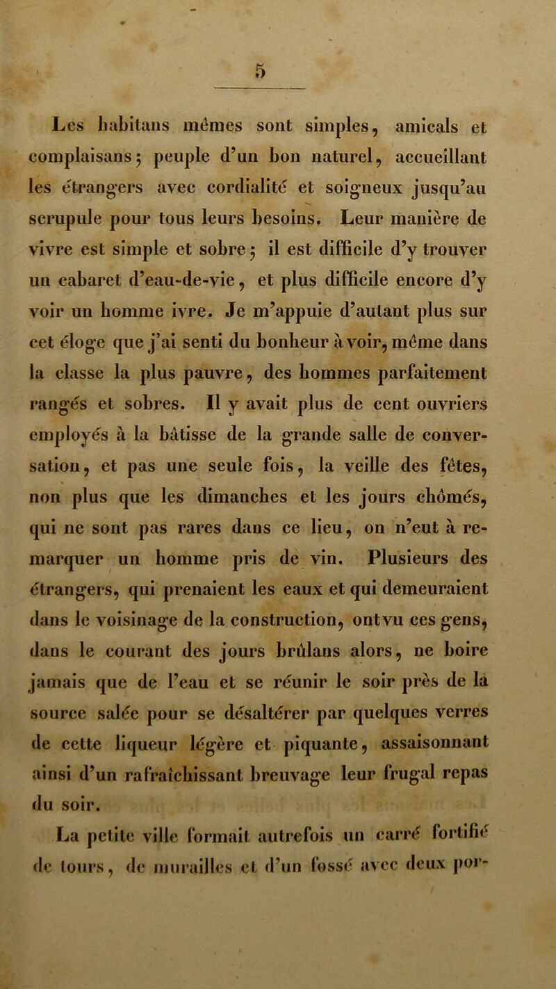 Les habitans mêmes sont simples, amicals et complaisans; peuple d’un bon naturel, accueillant les étrangers avec cordialité et soigneux jusqu’au scrupule pour tous leurs besoins. Leur manière de vivre est simple et sobre 5 il est difficile d’y trouver un cabaret d’eau-de-vie, et plus difficile encore d’y voir un homme ivre. Je m’appuie d’autant plus sur cet éloge que j’ai senti du bonheur à voir, même dans la classe la plus pauvre, des hommes parfaitement rangés et sobres. Il y avait plus de cent ouvriers employés à la bâtisse de la grande salle de conver- sation, et pas une seule fois, la veille des fêtes, % non plus que les dimanches et les jours chômés, qui 11e sont pas rares dans ce lieu, on n’eut à re- marquer un homme pris de vin. Plusieurs des étrangers, qui prenaient les eaux et qui demeuraient dans le voisinage de la construction, ontvu ces gens, dans le courant des jours brûlans alors, ne boire jamais que de l’eau et se réunir le soir près de la source salée pour se désaltérer par quelques verres de cette liqueur légère et piquante, assaisonnant ainsi d’un rafraîchissant breuvage leur frugal repas du soir. La petite ville formait autrefois un carré fortifie de tours, de murailles et d’un fossé avec deux por-