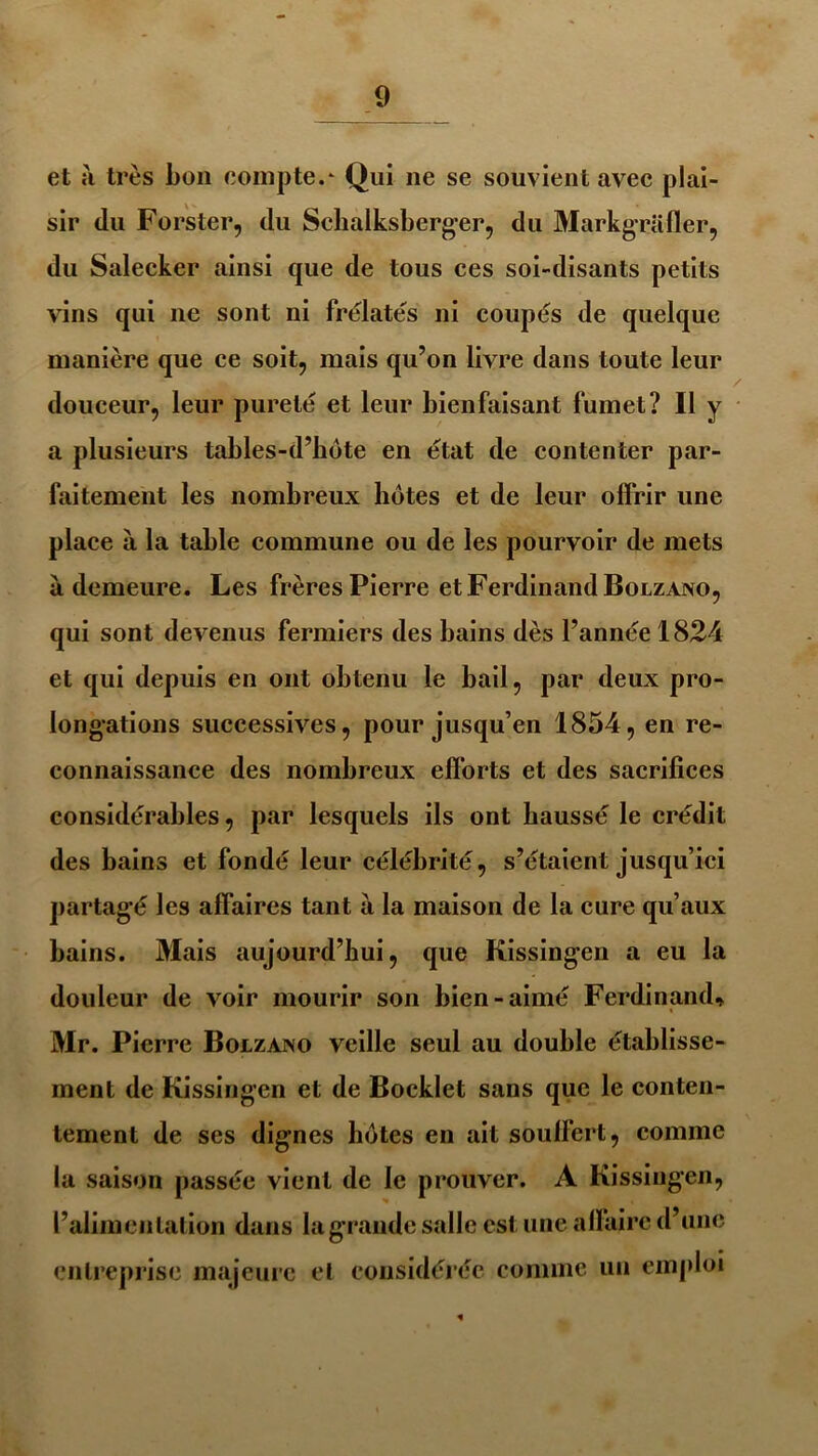 et à très bon compte.* Qui ne se souvient avec plai- sir du Forster, du Schalksberger, du Markgrafler, du Salecker ainsi que de tous ces soi-disants petits vins qui ne sont ni frelatés ni coupés de quelque manière que ce soit, mais qu’on livre dans toute leur douceur, leur pureté et leur bienfaisant fumet? Il y a plusieurs tables-d’bôte en état de contenter par- faitement les nombreux hôtes et de leur offrir une place à la table commune ou de les pourvoir de mets a demeure. Les frères Pierre et Ferdinand Bolzano, qui sont devenus fermiers des bains dès l’année 1824 et qui depuis en ont obtenu le bail, par deux pro- longations successives, pour jusqu’en 1854, en re- connaissance des nombreux efforts et des sacrifices considérables, par lesquels ils ont haussé le crédit des bains et fondé leur célébrité, s’étaient jusqu’ici partagé les affaires tant à la maison de la cure qu’aux bains. Mais aujourd’hui, que Kissingen a eu la douleur de voir mourir son bien-aimé Ferdinand, Mr. Pierre Bolzano veille seul au double établisse- ment de Kissingen et de Bocklet sans que le conten- tement de ses dignes botes en ait souffert, comme la saison passée vient de le prouver. A Kissingen, l’alimentation dans la grande salle est une affaire d’une entreprise majeure et considérée comme un emploi