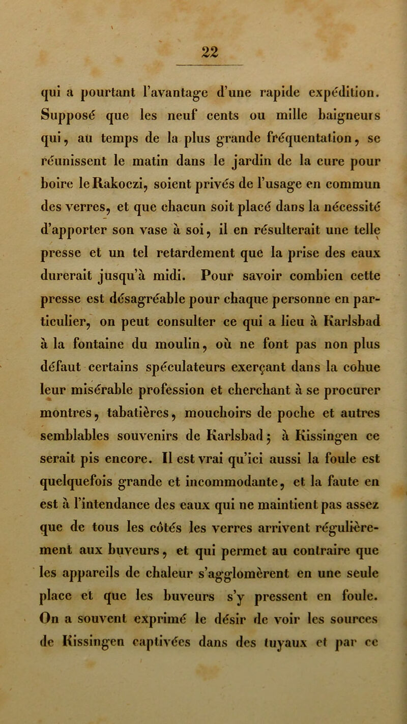 qui a pourtant l’avantage d’une rapide expédition. Supposé que les neuf cents ou mille baigneurs qui, au temps de la plus grande fréquentation, se réunissent le matin dans le jardin de la cure pour boire leRakoczi, soient privés de l’usage en commun des verres, et que chacun soit placé dans la nécessité d’apporter son vase à soi, il en résulterait une telle presse et un tel retardement que la prise des eaux durerait jusqu’à midi. Pour savoir combien cette presse est désagréable pour chaque personne en par- ticulier, on peut consulter ce qui a lieu à Karlsbad à la fontaine du moulin, ou ne font pas non plus défaut certains spéculateurs exerçant dans la cohue leur misérable profession et cherchant à se procurer montres, tabatières, mouchoirs de poche et autres semblables souvenirs de Karlsbad 5 à Kissingen ce serait pis encore. Il est vrai qu’ici aussi la foule est quelquefois grande et incommodante, et la faute en est à l’intendance des eaux qui ne maintient pas assez que de tous les côtés les verres arrivent régulière- ment aux buveurs, et qui permet au contraire que les appareils de chaleur s’agglomèrent en une seule place et que les buveurs s’y pressent en foule. On a souvent exprimé le désir de voir les sources de Kissingen captivées dans des tuyaux et par cc