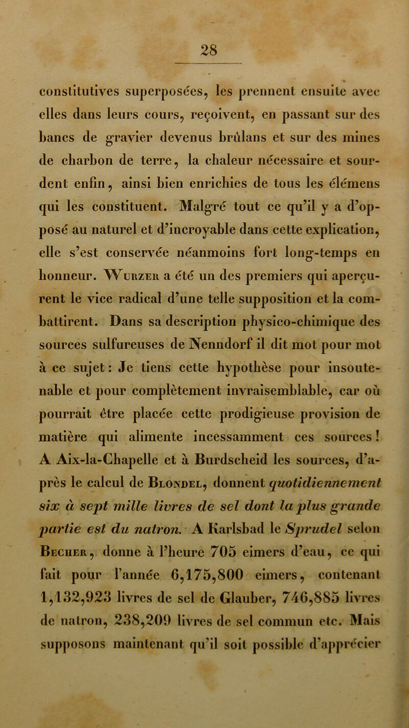 constitutives superposées, les prennent ensuite avec elles dans leurs cours, reçoivent, en passant sur des bancs de gravier devenus brùlans et sur des mines de charbon de terre, la chaleur nécessaire et sour- dent enfin, ainsi bien enrichies de tous les élémens qui les constituent. Malgré tout ce qu’il y a d’op- posé au naturel et d’incroyable dans cette explication, elle s’est conservée néanmoins fort longtemps en honneur. Wlrzer a été un des premiers qui aperçu- rent le vice radical d’une telle supposition et la com- battirent. Dans sa description physico-chimique des sources sulfureuses de Nenndorf il dit mot pour mot à ce sujet : Je tiens cette hypothèse pour insoute- nable et pour complètement invraisemblable, car où pourrait être placée cette prodigieuse provision de matière qui alimente incessamment ces sources ! A Aix-la-Chapelle et à Burdscheid les sources, d’a- près le calcul de Blondel, donnent quotidiennement six à sept mille livres de sel dont la plus grande partie est du natron. A Karlsbad le Sprudel selon Beciier, donne à l’heure 705 eimers d’eau, ce qui fait pour l’année 6,175,800 eimers, contenant 1,132,925 livres de sel de Glauber, 746,885 livres de natron, 238,209 livres de sel commun etc. Mais supposons maintenant qu’il soit possible d’apprécier