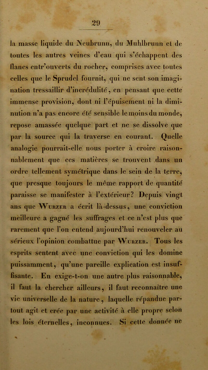 la masse liquide du Neubrunn, du Muhlbrunn el de toutes les autres veines d’eau qui s’échappent des lianes entr’ouverts du rocher, comprises avec toutes celles que le Sprudel fournit, qui ne sent son imagi- nation tressaillir d’incrédulité, en pensant que cette immense provision, dont ni l’épuisement ni la dimi- * nution n’a pas encore été sensible le moins du monde, repose amassée quelque part et ne se dissolve que par la source qui la traverse en courant. Quelle analogie pourrait-elle nous porter à croire raison- nablement que ces matières se trouvent dans un ordre tellement symétrique dans le sein de la terre, que presque toujours le même rapport de quantité paraisse se manifester à l’extérieur? Depuis vingt ans que Wurzer a écrit là-dessus, une conviction meilleure a gagné les suffrages et ce n’est plus que rarement que l’on entend aujourd’hui renouveler au sérieux l’opinion combattue par Werzer. Tous les esprits sentent avec une conviction qui les domine puissamment, qu’une pareille explication est insuf- fisante. En exige-t-on une autre plus raisonnable, il faut la chercher ailleurs, il faut reconnaître une vie universelle de la nature, laquelle répandue par- tout agit et crée par une activité à elle propre selon les lois éternelles, inconnues. Si cetle donnée ne