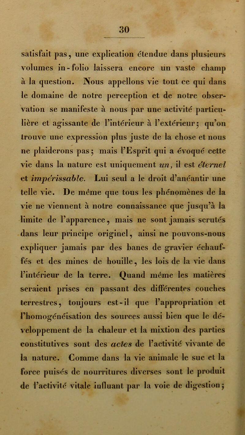 satisfait pas, une explication étendue dans plusieurs volumes in-folio laissera encore un vaste champ a la question. Nous appelions vie tout ce qui dans le domaine de notre perception et de notre obser- vation se manifeste à nous par une activité particu- lière et agissante de l’intérieur à l’extérieur 5 qu’on trouve une expression plus juste de la chose et nous ne plaiderons pas 5 mais l’Esprit qui a évoqué cette vie dans la nature est uniquement un, il est éternel et impérissable. Lui seul a le droit d’anéantir une telle vie. De meme que tous les phénomènes de la vie ne viennent à notre connaissance que jusqu’à la limite de l’apparence, mais ne sont jamais scrutés dans leur principe originel, ainsi ne pouvons-nous expliquer jamais par des bancs de gravier échauf- fés et des mines de houille, les lois de la vie dans l’intérieur de la terre. Quand meme les matières seraient prises en passant des différentes couches terrestres, toujours est-il que l’appropriation et l’homogénéisation des sources aussi bien que le dé- veloppement de la chaleur et la mixtion des parties constitutives sont des actes de l’activité vivante de la nature. Comme dans la vie animale le suc et la force puisés de nourritures diverses sont le produit de l’activité vitale influant par la voie de digestion j