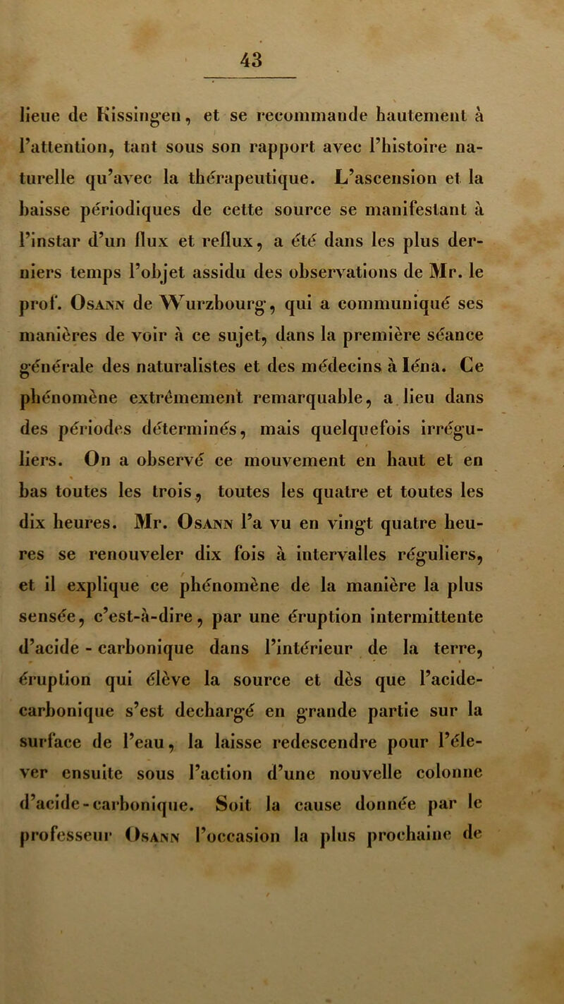 lieue de Kissingeu, et se recommande hautement à l’attention, tant sous son rapport avec l’histoire na- turelle qu’avec la thérapeutique. L’ascension et la baisse périodiques de cette source se manifestant à l’instar d’un flux et reflux, a été dans les plus der- niers temps l’objet assidu des observations de Mr. le prof. Osann de Wurzbourg, qui a communiqué ses manières de voir à ce sujet, dans la première séance générale des naturalistes et des médecins à Iéna. Ce phénomène extrêmement remarquable, a lieu dans des périodes déterminés, mais quelquefois irrégu- liers. On a observé ce mouvement en haut et en % bas toutes les trois , toutes les quatre et toutes les dix heures. Mr. Osann l’a vu en vingt quatre heu- res se renouveler dix fois à intervalles réguliers, et il explique ce phénomène de la manière la plus sensée, c’est-à-dire, par une éruption intermittente d’acide - carbonique dans l’intérieur de la terre, éruption qui élève la source et dès que l’acide- carbonique s’est déchargé en grande partie sur la surface de l’eau, la laisse redescendre pour l’éle- ver ensuite sous l’action d’une nouvelle colonne d’acide-carbonique. Soit la cause donnée par le professeur Osann l’occasion la plus prochaine de