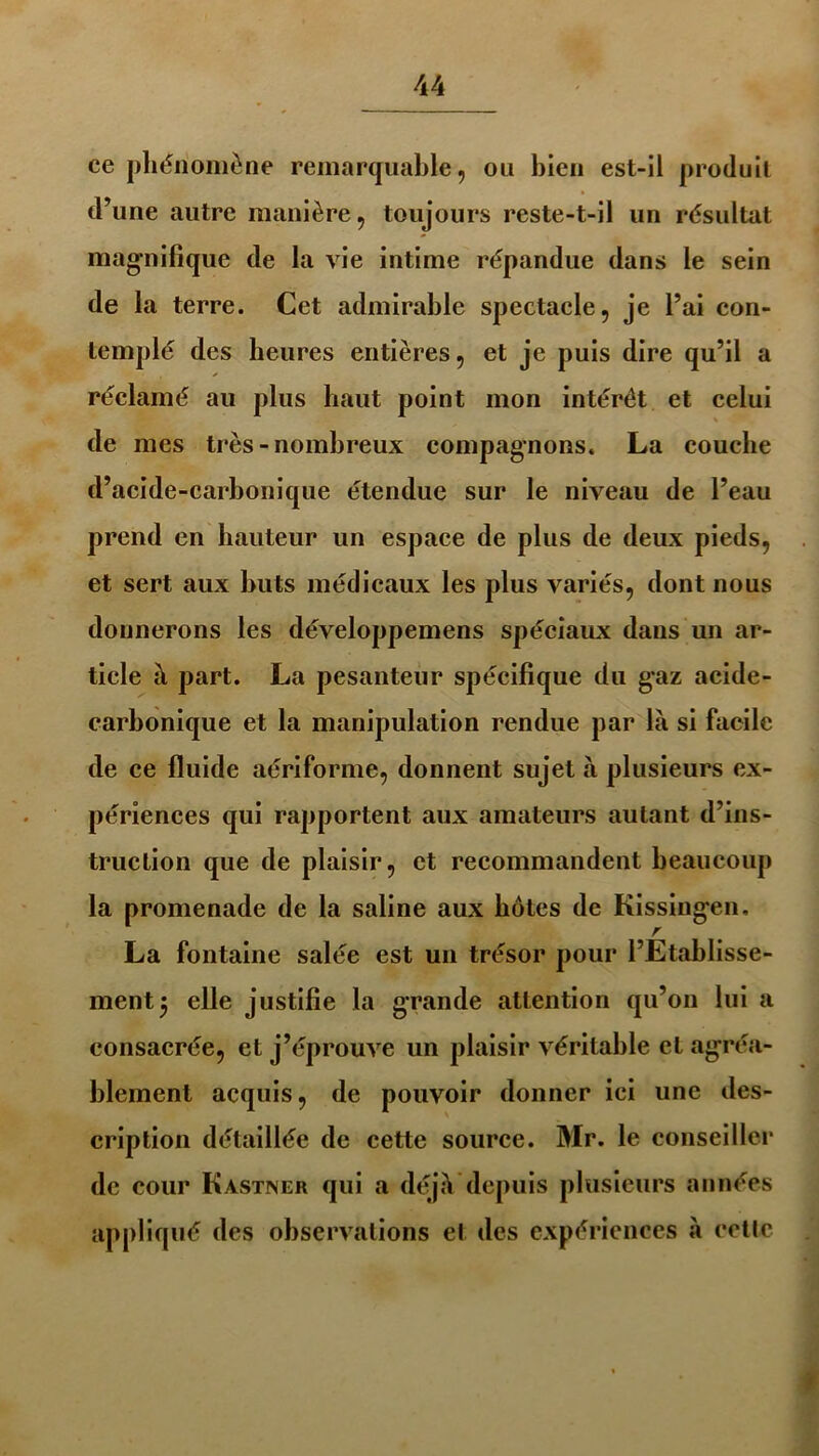 ce phénomène remarquable, ou bien est-il produit d’une autre manière, toujours reste-t-il un résultat magnifique de la vie intime répandue dans le sein de la terre. Cet admirable spectacle, je l’ai con- templé des heures entières, et je puis dire qu’il a réclamé au plus haut point mon intérêt et celui de mes très - nombreux compagnons. La couche d’acide-carbonique étendue sur le niveau de l’eau prend en hauteur un espace de plus de deux pieds, et sert aux buts médicaux les plus variés, dont nous donnerons les développemens spéciaux dans un ar- ticle à part. La pesanteur spécifique du g*az acide- carbonique et la manipulation rendue par là si facile de ce fluide aériforme, donnent sujet à plusieurs ex- périences qui rapportent aux amateurs autant d’ins- truction que de plaisir, et recommandent beaucoup la promenade de la saline aux hôtes de Kissingr.n, La fontaine salée est un trésor pour l’Etablisse- ment 3 elle justifie la grande attention qu’on lui a consacrée, et j’éprouve un plaisir véritable et agréa- blement acquis, de pouvoir donner ici une des- cription détaillée de cette source. Mr. le conseiller de cour Kastiner qui a déjà depuis plusieurs années appliqué des observations et des expériences à cette ï